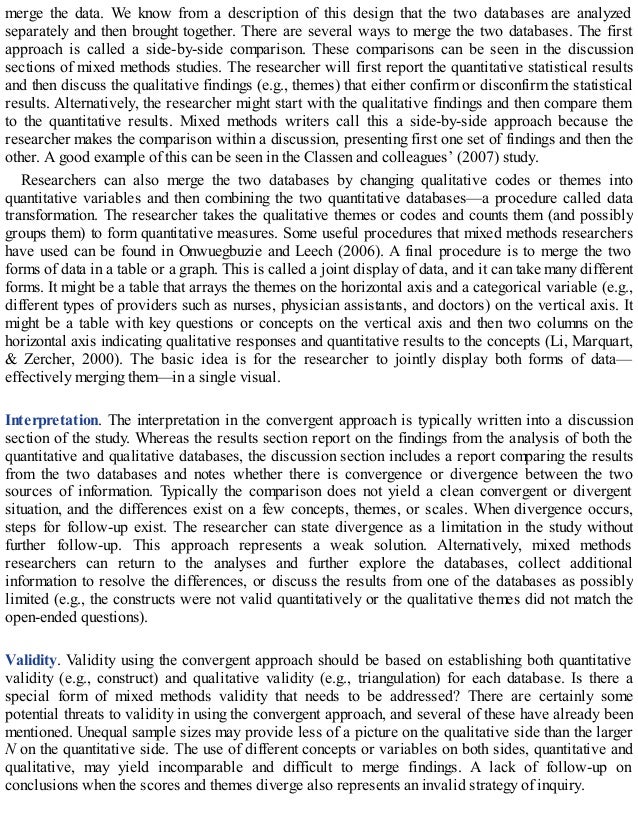merge the data. We know from a description of this design that the two databases are analyzed
separately and then brought together. There are several ways to merge the two databases. The first
approach is called a side-by-side comparison. These comparisons can be seen in the discussion
sections of mixed methods studies. The researcher will first report the quantitative statistical results
and then discuss the qualitative findings (e.g., themes) that either confirm or disconfirm the statistical
results. Alternatively, the researcher might start with the qualitative findings and then compare them
to the quantitative results. Mixed methods writers call this a side-by-side approach because the
researcher makes the comparison within a discussion, presenting first one set of findings and then the
other. A good example of this can be seen in the Classen and colleagues’ (2007) study.
Researchers can also merge the two databases by changing qualitative codes or themes into
quantitative variables and then combining the two quantitative databases—a procedure called data
transformation. The researcher takes the qualitative themes or codes and counts them (and possibly
groups them) to form quantitative measures. Some useful procedures that mixed methods researchers
have used can be found in Onwuegbuzie and Leech (2006). A final procedure is to merge the two
forms of data in a table or a graph. This is called a joint display of data, and it can take many different
forms. It might be a table that arrays the themes on the horizontal axis and a categorical variable (e.g.,
different types of providers such as nurses, physician assistants, and doctors) on the vertical axis. It
might be a table with key questions or concepts on the vertical axis and then two columns on the
horizontal axis indicating qualitative responses and quantitative results to the concepts (Li, Marquart,
& Zercher, 2000). The basic idea is for the researcher to jointly display both forms of data—
effectively merging them—in a single visual.
Interpretation. The interpretation in the convergent approach is typically written into a discussion
section of the study. Whereas the results section report on the findings from the analysis of both the
quantitative and qualitative databases, the discussion section includes a report comparing the results
from the two databases and notes whether there is convergence or divergence between the two
sources of information. Typically the comparison does not yield a clean convergent or divergent
situation, and the differences exist on a few concepts, themes, or scales. When divergence occurs,
steps for follow-up exist. The researcher can state divergence as a limitation in the study without
further follow-up. This approach represents a weak solution. Alternatively, mixed methods
researchers can return to the analyses and further explore the databases, collect additional
information to resolve the differences, or discuss the results from one of the databases as possibly
limited (e.g., the constructs were not valid quantitatively or the qualitative themes did not match the
open-ended questions).
Validity. Validity using the convergent approach should be based on establishing both quantitative
validity (e.g., construct) and qualitative validity (e.g., triangulation) for each database. Is there a
special form of mixed methods validity that needs to be addressed? There are certainly some
potential threats to validity in using the convergent approach, and several of these have already been
mentioned. Unequal sample sizes may provide less of a picture on the qualitative side than the larger
N on the quantitative side. The use of different concepts or variables on both sides, quantitative and
qualitative, may yield incomparable and difficult to merge findings. A lack of follow-up on
conclusions when the scores and themes diverge also represents an invalid strategy of inquiry.
 