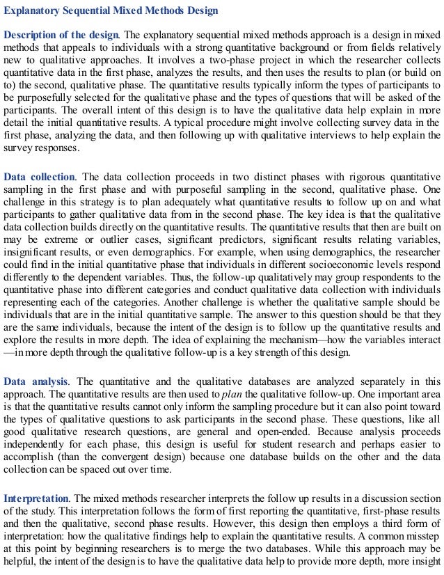 Explanatory Sequential Mixed Methods Design
Description of the design. The explanatory sequential mixed methods approach is a design in mixed
methods that appeals to individuals with a strong quantitative background or from fields relatively
new to qualitative approaches. It involves a two-phase project in which the researcher collects
quantitative data in the first phase, analyzes the results, and then uses the results to plan (or build on
to) the second, qualitative phase. The quantitative results typically inform the types of participants to
be purposefully selected for the qualitative phase and the types of questions that will be asked of the
participants. The overall intent of this design is to have the qualitative data help explain in more
detail the initial quantitative results. A typical procedure might involve collecting survey data in the
first phase, analyzing the data, and then following up with qualitative interviews to help explain the
survey responses.
Data collection. The data collection proceeds in two distinct phases with rigorous quantitative
sampling in the first phase and with purposeful sampling in the second, qualitative phase. One
challenge in this strategy is to plan adequately what quantitative results to follow up on and what
participants to gather qualitative data from in the second phase. The key idea is that the qualitative
data collection builds directly on the quantitative results. The quantitative results that then are built on
may be extreme or outlier cases, significant predictors, significant results relating variables,
insignificant results, or even demographics. For example, when using demographics, the researcher
could find in the initial quantitative phase that individuals in different socioeconomic levels respond
differently to the dependent variables. Thus, the follow-up qualitatively may group respondents to the
quantitative phase into different categories and conduct qualitative data collection with individuals
representing each of the categories. Another challenge is whether the qualitative sample should be
individuals that are in the initial quantitative sample. The answer to this question should be that they
are the same individuals, because the intent of the design is to follow up the quantitative results and
explore the results in more depth. The idea of explaining the mechanism—how the variables interact
—in more depth through the qualitative follow-up is a key strength of this design.
Data analysis. The quantitative and the qualitative databases are analyzed separately in this
approach. The quantitative results are then used to plan the qualitative follow-up. One important area
is that the quantitative results cannot only inform the sampling procedure but it can also point toward
the types of qualitative questions to ask participants in the second phase. These questions, like all
good qualitative research questions, are general and open-ended. Because analysis proceeds
independently for each phase, this design is useful for student research and perhaps easier to
accomplish (than the convergent design) because one database builds on the other and the data
collection can be spaced out over time.
Interpretation. The mixed methods researcher interprets the follow up results in a discussion section
of the study. This interpretation follows the form of first reporting the quantitative, first-phase results
and then the qualitative, second phase results. However, this design then employs a third form of
interpretation: how the qualitative findings help to explain the quantitative results. A common misstep
at this point by beginning researchers is to merge the two databases. While this approach may be
helpful, the intent of the design is to have the qualitative data help to provide more depth, more insight
 