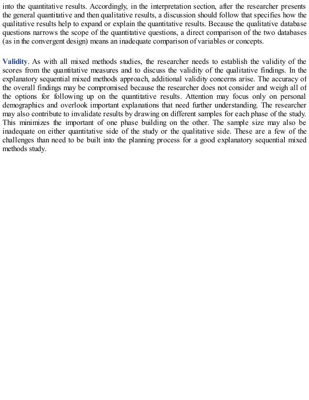 into the quantitative results. Accordingly, in the interpretation section, after the researcher presents
the general quantitative and then qualitative results, a discussion should follow that specifies how the
qualitative results help to expand or explain the quantitative results. Because the qualitative database
questions narrows the scope of the quantitative questions, a direct comparison of the two databases
(as in the convergent design) means an inadequate comparison of variables or concepts.
Validity. As with all mixed methods studies, the researcher needs to establish the validity of the
scores from the quantitative measures and to discuss the validity of the qualitative findings. In the
explanatory sequential mixed methods approach, additional validity concerns arise. The accuracy of
the overall findings may be compromised because the researcher does not consider and weigh all of
the options for following up on the quantitative results. Attention may focus only on personal
demographics and overlook important explanations that need further understanding. The researcher
may also contribute to invalidate results by drawing on different samples for each phase of the study.
This minimizes the important of one phase building on the other. The sample size may also be
inadequate on either quantitative side of the study or the qualitative side. These are a few of the
challenges than need to be built into the planning process for a good explanatory sequential mixed
methods study.
 