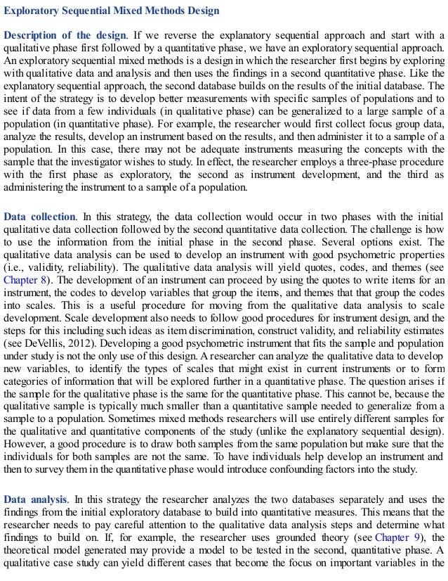 Exploratory Sequential Mixed Methods Design
Description of the design. If we reverse the explanatory sequential approach and start with a
qualitative phase first followed by a quantitative phase, we have an exploratory sequential approach.
An exploratory sequential mixed methods is a design in which the researcher first begins by exploring
with qualitative data and analysis and then uses the findings in a second quantitative phase. Like the
explanatory sequential approach, the second database builds on the results of the initial database. The
intent of the strategy is to develop better measurements with specific samples of populations and to
see if data from a few individuals (in qualitative phase) can be generalized to a large sample of a
population (in quantitative phase). For example, the researcher would first collect focus group data,
analyze the results, develop an instrument based on the results, and then administer it to a sample of a
population. In this case, there may not be adequate instruments measuring the concepts with the
sample that the investigator wishes to study. In effect, the researcher employs a three-phase procedure
with the first phase as exploratory, the second as instrument development, and the third as
administering the instrument to a sample of a population.
Data collection. In this strategy, the data collection would occur in two phases with the initial
qualitative data collection followed by the second quantitative data collection. The challenge is how
to use the information from the initial phase in the second phase. Several options exist. The
qualitative data analysis can be used to develop an instrument with good psychometric properties
(i.e., validity, reliability). The qualitative data analysis will yield quotes, codes, and themes (see
Chapter 8). The development of an instrument can proceed by using the quotes to write items for an
instrument, the codes to develop variables that group the items, and themes that that group the codes
into scales. This is a useful procedure for moving from the qualitative data analysis to scale
development. Scale development also needs to follow good procedures for instrument design, and the
steps for this including such ideas as item discrimination, construct validity, and reliability estimates
(see DeVellis, 2012). Developing a good psychometric instrument that fits the sample and population
under study is not the only use of this design. A researcher can analyze the qualitative data to develop
new variables, to identify the types of scales that might exist in current instruments or to form
categories of information that will be explored further in a quantitative phase. The question arises if
the sample for the qualitative phase is the same for the quantitative phase. This cannot be, because the
qualitative sample is typically much smaller than a quantitative sample needed to generalize from a
sample to a population. Sometimes mixed methods researchers will use entirely different samples for
the qualitative and quantitative components of the study (unlike the explanatory sequential design).
However, a good procedure is to draw both samples from the same population but make sure that the
individuals for both samples are not the same. To have individuals help develop an instrument and
then to survey them in the quantitative phase would introduce confounding factors into the study.
Data analysis. In this strategy the researcher analyzes the two databases separately and uses the
findings from the initial exploratory database to build into quantitative measures. This means that the
researcher needs to pay careful attention to the qualitative data analysis steps and determine what
findings to build on. If, for example, the researcher uses grounded theory (see Chapter 9), the
theoretical model generated may provide a model to be tested in the second, quantitative phase. A
qualitative case study can yield different cases that become the focus on important variables in the
 