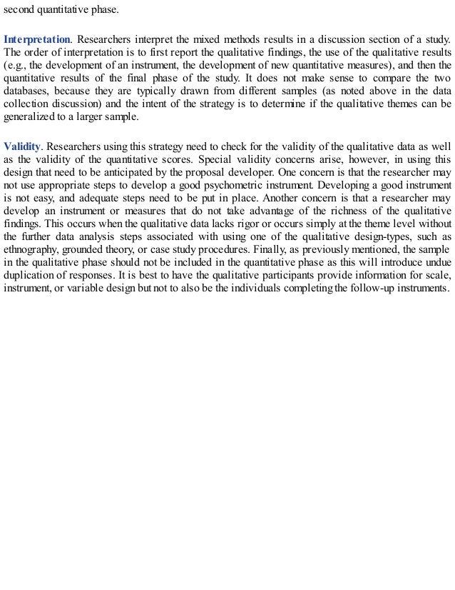second quantitative phase.
Interpretation. Researchers interpret the mixed methods results in a discussion section of a study.
The order of interpretation is to first report the qualitative findings, the use of the qualitative results
(e.g., the development of an instrument, the development of new quantitative measures), and then the
quantitative results of the final phase of the study. It does not make sense to compare the two
databases, because they are typically drawn from different samples (as noted above in the data
collection discussion) and the intent of the strategy is to determine if the qualitative themes can be
generalized to a larger sample.
Validity. Researchers using this strategy need to check for the validity of the qualitative data as well
as the validity of the quantitative scores. Special validity concerns arise, however, in using this
design that need to be anticipated by the proposal developer. One concern is that the researcher may
not use appropriate steps to develop a good psychometric instrument. Developing a good instrument
is not easy, and adequate steps need to be put in place. Another concern is that a researcher may
develop an instrument or measures that do not take advantage of the richness of the qualitative
findings. This occurs when the qualitative data lacks rigor or occurs simply at the theme level without
the further data analysis steps associated with using one of the qualitative design-types, such as
ethnography, grounded theory, or case study procedures. Finally, as previously mentioned, the sample
in the qualitative phase should not be included in the quantitative phase as this will introduce undue
duplication of responses. It is best to have the qualitative participants provide information for scale,
instrument, or variable design but not to also be the individuals completing the follow-up instruments.
 