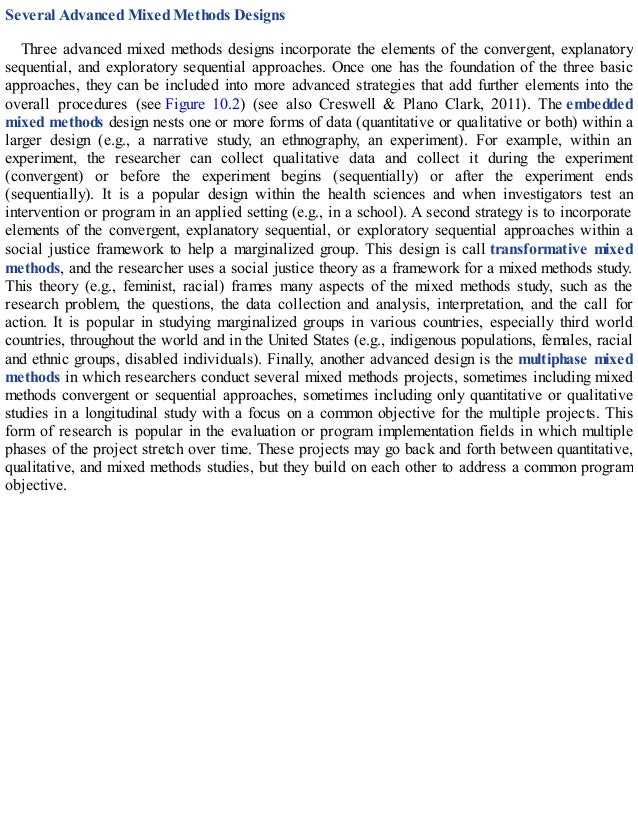 Several Advanced Mixed Methods Designs
Three advanced mixed methods designs incorporate the elements of the convergent, explanatory
sequential, and exploratory sequential approaches. Once one has the foundation of the three basic
approaches, they can be included into more advanced strategies that add further elements into the
overall procedures (see Figure 10.2) (see also Creswell & Plano Clark, 2011). The embedded
mixed methods design nests one or more forms of data (quantitative or qualitative or both) within a
larger design (e.g., a narrative study, an ethnography, an experiment). For example, within an
experiment, the researcher can collect qualitative data and collect it during the experiment
(convergent) or before the experiment begins (sequentially) or after the experiment ends
(sequentially). It is a popular design within the health sciences and when investigators test an
intervention or program in an applied setting (e.g., in a school). A second strategy is to incorporate
elements of the convergent, explanatory sequential, or exploratory sequential approaches within a
social justice framework to help a marginalized group. This design is call transformative mixed
methods, and the researcher uses a social justice theory as a framework for a mixed methods study.
This theory (e.g., feminist, racial) frames many aspects of the mixed methods study, such as the
research problem, the questions, the data collection and analysis, interpretation, and the call for
action. It is popular in studying marginalized groups in various countries, especially third world
countries, throughout the world and in the United States (e.g., indigenous populations, females, racial
and ethnic groups, disabled individuals). Finally, another advanced design is the multiphase mixed
methods in which researchers conduct several mixed methods projects, sometimes including mixed
methods convergent or sequential approaches, sometimes including only quantitative or qualitative
studies in a longitudinal study with a focus on a common objective for the multiple projects. This
form of research is popular in the evaluation or program implementation fields in which multiple
phases of the project stretch over time. These projects may go back and forth between quantitative,
qualitative, and mixed methods studies, but they build on each other to address a common program
objective.
 