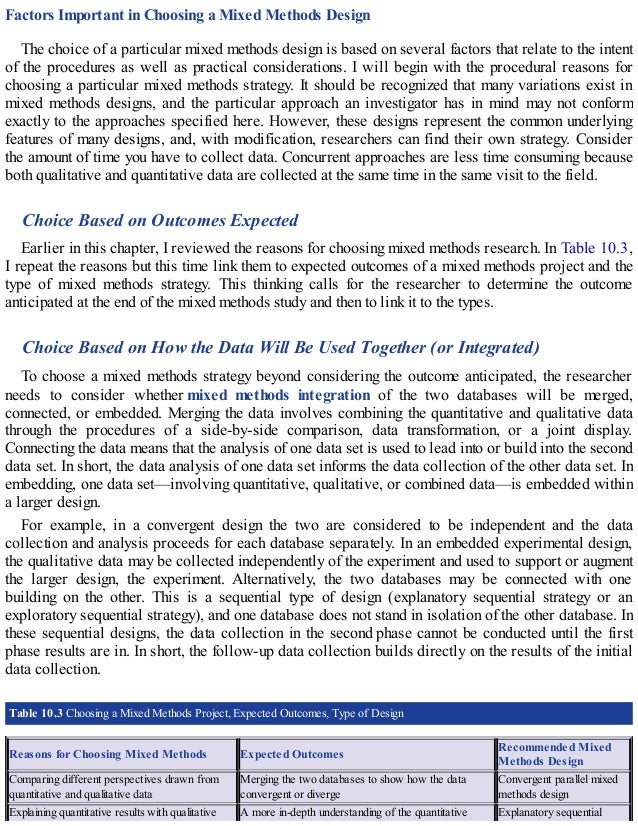 Factors Important in Choosing a Mixed Methods Design
The choice of a particular mixed methods design is based on several factors that relate to the intent
of the procedures as well as practical considerations. I will begin with the procedural reasons for
choosing a particular mixed methods strategy. It should be recognized that many variations exist in
mixed methods designs, and the particular approach an investigator has in mind may not conform
exactly to the approaches specified here. However, these designs represent the common underlying
features of many designs, and, with modification, researchers can find their own strategy. Consider
the amount of time you have to collect data. Concurrent approaches are less time consuming because
both qualitative and quantitative data are collected at the same time in the same visit to the field.
Choice Based on Outcomes Expected
Earlier in this chapter, I reviewed the reasons for choosing mixed methods research. In Table 10.3,
I repeat the reasons but this time link them to expected outcomes of a mixed methods project and the
type of mixed methods strategy. This thinking calls for the researcher to determine the outcome
anticipated at the end of the mixed methods study and then to link it to the types.
Choice Based on How the Data Will Be Used Together (or Integrated)
To choose a mixed methods strategy beyond considering the outcome anticipated, the researcher
needs to consider whether mixed methods integration of the two databases will be merged,
connected, or embedded. Merging the data involves combining the quantitative and qualitative data
through the procedures of a side-by-side comparison, data transformation, or a joint display.
Connecting the data means that the analysis of one data set is used to lead into or build into the second
data set. In short, the data analysis of one data set informs the data collection of the other data set. In
embedding, one data set—involving quantitative, qualitative, or combined data—is embedded within
a larger design.
For example, in a convergent design the two are considered to be independent and the data
collection and analysis proceeds for each database separately. In an embedded experimental design,
the qualitative data may be collected independently of the experiment and used to support or augment
the larger design, the experiment. Alternatively, the two databases may be connected with one
building on the other. This is a sequential type of design (explanatory sequential strategy or an
exploratory sequential strategy), and one database does not stand in isolation of the other database. In
these sequential designs, the data collection in the second phase cannot be conducted until the first
phase results are in. In short, the follow-up data collection builds directly on the results of the initial
data collection.
Table 10.3 Choosing a Mixed Methods Project, Expected Outcomes, Type of Design
Reasons for Choosing Mixed Methods Expected Outcomes
Recommended Mixed
Methods Design
Comparing different perspectives drawn from
quantitative and qualitative data
Merging the two databases to show how the data
convergent or diverge
Convergent parallel mixed
methods design
Explaining quantitative results with qualitative A more in-depth understanding of the quantitative Explanatory sequential
 