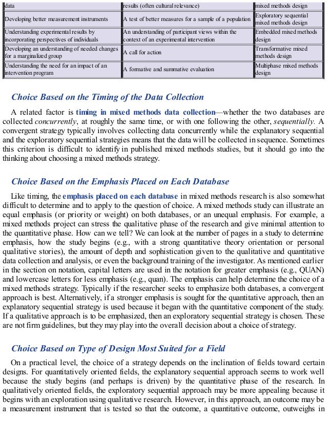 data results (often cultural relevance) mixed methods design
Developing better measurement instruments A test of better measures for a sample of a population
Exploratory sequential
mixed methods design
Understanding experimental results by
incorporating perspectives of individuals
An understanding of participant views within the
context of an experimental intervention
Embedded mixed methods
design
Developing an understanding of needed changes
for a marginalized group
A call for action
Transformative mixed
methods design
Understanding the need for an impact of an
intervention program
A formative and summative evaluation
Multiphase mixed methods
design
Choice Based on the Timing of the Data Collection
A related factor is timing in mixed methods data collection—whether the two databases are
collected concurrently, at roughly the same time, or with one following the other, sequentially. A
convergent strategy typically involves collecting data concurrently while the explanatory sequential
and the exploratory sequential strategies means that the data will be collected in sequence. Sometimes
this criterion is difficult to identify in published mixed methods studies, but it should go into the
thinking about choosing a mixed methods strategy.
Choice Based on the Emphasis Placed on Each Database
Like timing, the emphasis placed on each database in mixed methods research is also somewhat
difficult to determine and to apply to the question of choice. A mixed methods study can illustrate an
equal emphasis (or priority or weight) on both databases, or an unequal emphasis. For example, a
mixed methods project can stress the qualitative phase of the research and give minimal attention to
the quantitative phase. How can we tell? We can look at the number of pages in a study to determine
emphasis, how the study begins (e.g., with a strong quantitative theory orientation or personal
qualitative stories), the amount of depth and sophistication given to the qualitative and quantitative
data collection and analysis, or even the background training of the investigator. As mentioned earlier
in the section on notation, capital letters are used in the notation for greater emphasis (e.g., QUAN)
and lowercase letters for less emphasis (e.g., quan). The emphasis can help determine the choice of a
mixed methods strategy. Typically if the researcher seeks to emphasize both databases, a convergent
approach is best. Alternatively, if a stronger emphasis is sought for the quantitative approach, then an
explanatory sequential strategy is used because it began with the quantitative component of the study.
If a qualitative approach is to be emphasized, then an exploratory sequential strategy is chosen. These
are not firm guidelines, but they may play into the overall decision about a choice of strategy.
Choice Based on Type of Design Most Suited for a Field
On a practical level, the choice of a strategy depends on the inclination of fields toward certain
designs. For quantitatively oriented fields, the explanatory sequential approach seems to work well
because the study begins (and perhaps is driven) by the quantitative phase of the research. In
qualitatively oriented fields, the exploratory sequential approach may be more appealing because it
begins with an exploration using qualitative research. However, in this approach, an outcome may be
a measurement instrument that is tested so that the outcome, a quantitative outcome, outweighs in
 