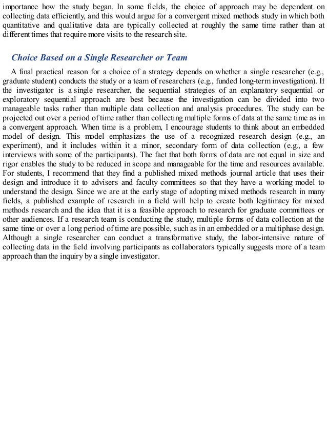 importance how the study began. In some fields, the choice of approach may be dependent on
collecting data efficiently, and this would argue for a convergent mixed methods study in which both
quantitative and qualitative data are typically collected at roughly the same time rather than at
different times that require more visits to the research site.
Choice Based on a Single Researcher or Team
A final practical reason for a choice of a strategy depends on whether a single researcher (e.g.,
graduate student) conducts the study or a team of researchers (e.g., funded long-term investigation). If
the investigator is a single researcher, the sequential strategies of an explanatory sequential or
exploratory sequential approach are best because the investigation can be divided into two
manageable tasks rather than multiple data collection and analysis procedures. The study can be
projected out over a period of time rather than collecting multiple forms of data at the same time as in
a convergent approach. When time is a problem, I encourage students to think about an embedded
model of design. This model emphasizes the use of a recognized research design (e.g., an
experiment), and it includes within it a minor, secondary form of data collection (e.g., a few
interviews with some of the participants). The fact that both forms of data are not equal in size and
rigor enables the study to be reduced in scope and manageable for the time and resources available.
For students, I recommend that they find a published mixed methods journal article that uses their
design and introduce it to advisers and faculty committees so that they have a working model to
understand the design. Since we are at the early stage of adopting mixed methods research in many
fields, a published example of research in a field will help to create both legitimacy for mixed
methods research and the idea that it is a feasible approach to research for graduate committees or
other audiences. If a research team is conducting the study, multiple forms of data collection at the
same time or over a long period of time are possible, such as in an embedded or a multiphase design.
Although a single researcher can conduct a transformative study, the labor-intensive nature of
collecting data in the field involving participants as collaborators typically suggests more of a team
approach than the inquiry by a single investigator.
 