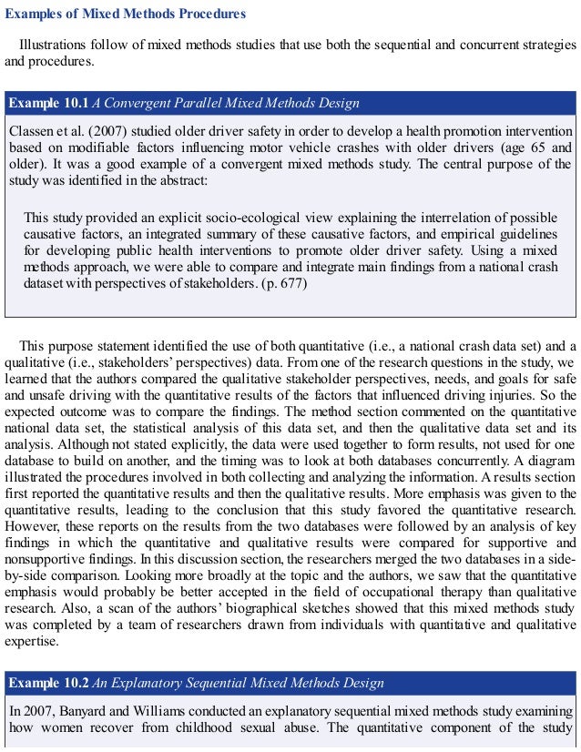 Examples of Mixed Methods Procedures
Illustrations follow of mixed methods studies that use both the sequential and concurrent strategies
and procedures.
Example 10.1 A Convergent Parallel Mixed Methods Design
Classen et al. (2007) studied older driver safety in order to develop a health promotion intervention
based on modifiable factors influencing motor vehicle crashes with older drivers (age 65 and
older). It was a good example of a convergent mixed methods study. The central purpose of the
study was identified in the abstract:
This study provided an explicit socio-ecological view explaining the interrelation of possible
causative factors, an integrated summary of these causative factors, and empirical guidelines
for developing public health interventions to promote older driver safety. Using a mixed
methods approach, we were able to compare and integrate main findings from a national crash
dataset with perspectives of stakeholders. (p. 677)
This purpose statement identified the use of both quantitative (i.e., a national crash data set) and a
qualitative (i.e., stakeholders’ perspectives) data. From one of the research questions in the study, we
learned that the authors compared the qualitative stakeholder perspectives, needs, and goals for safe
and unsafe driving with the quantitative results of the factors that influenced driving injuries. So the
expected outcome was to compare the findings. The method section commented on the quantitative
national data set, the statistical analysis of this data set, and then the qualitative data set and its
analysis. Although not stated explicitly, the data were used together to form results, not used for one
database to build on another, and the timing was to look at both databases concurrently. A diagram
illustrated the procedures involved in both collecting and analyzing the information. A results section
first reported the quantitative results and then the qualitative results. More emphasis was given to the
quantitative results, leading to the conclusion that this study favored the quantitative research.
However, these reports on the results from the two databases were followed by an analysis of key
findings in which the quantitative and qualitative results were compared for supportive and
nonsupportive findings. In this discussion section, the researchers merged the two databases in a side-
by-side comparison. Looking more broadly at the topic and the authors, we saw that the quantitative
emphasis would probably be better accepted in the field of occupational therapy than qualitative
research. Also, a scan of the authors’ biographical sketches showed that this mixed methods study
was completed by a team of researchers drawn from individuals with quantitative and qualitative
expertise.
Example 10.2 An Explanatory Sequential Mixed Methods Design
In 2007, Banyard and Williams conducted an explanatory sequential mixed methods study examining
how women recover from childhood sexual abuse. The quantitative component of the study
 