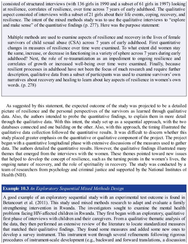 consisted of structured interviews (with 136 girls in 1990 and a subset of 61 girls in 1997) looking
at resilience, correlates of resilience, over time across 7 years of early adulthood. The qualitative
aspect consisted of interviews with a subset of 21 girls about their life events, coping, recovery, and
resilience. The intent of the mixed methods study was to use the qualitative interviews to “explore
and make sense” of the quantitative findings (p. 277). Here was the purpose statement:
Multiple methods are used to examine aspects of resilience and recovery in the lives of female
survivors of child sexual abuse (CSA) across 7 years of early adulthood. First quantitative
changes in measures of resilience over time were examined. To what extent did women stay
the same, increase, or decrease in functioning in a variety of sphere across 7 years during early
adulthood? Next, the role of re-traumatization as an impediment to ongoing resilience and
correlates of growth or increased well-being over time were examined. Finally, because
resilient processes in adulthood have not been the focus of much research and require further
description, qualitative data from a subset of participants was used to examine survivors’ own
narratives about recovery and healing to learn about key aspects of resilience in women’s own
words. (p. 278)
As suggested by this statement, the expected outcome of the study was projected to be a detailed
picture of resilience and the personal perspectives of the survivors as learned through qualitative
data. Also, the authors intended to probe the quantitative findings, to explain them in more detail
through the qualitative data. With this intent, the study set up as a sequential approach, with the two
databases connected and one building on the other. Also, with this approach, the timing illustrated the
qualitative data collection followed the quantitative results. It was difficult to discern whether this
study placed greater emphasis on the quantitative or qualitative component of the project. The project
began with a quantitative longitudinal phase with extensive discussions of the measures used to gather
data. The authors detailed the quantitative results. However, the qualitative findings illustrated many
themes that emerged from the interviews with the women. These themes pointed toward new issues
that helped to develop the concept of resilience, such as the turning points in the women’s lives, the
ongoing nature of recovery, and the role of spirituality in recovery. The study was conducted by a
team of researchers from psychology and criminal justice and supported by the National Institutes of
Health (NIH).
Example 10.3 An Exploratory Sequential Mixed Methods Design
A good example of an exploratory sequential study with an experimental test outcome is found in
Betancourt et al. (2011). This study used mixed methods research to adapt and evaluate a family
strengthening intervention in Rwanda. The investigators sought to examine the mental health
problems facing HIV-affected children in Rwanda. They first began with an exploratory, qualitative
first phase of interviews with children and their caregivers. From a qualitative thematic analysis of
the data, they then performed an extensive review of the literature to locate standardized measures
that matched their qualitative findings. They found some measures and added some new ones to
develop a survey instrument. This instrument went through several refinements following rigorous
procedures of instrument-scale development (e.g., backward and forward translations, a discussion
 