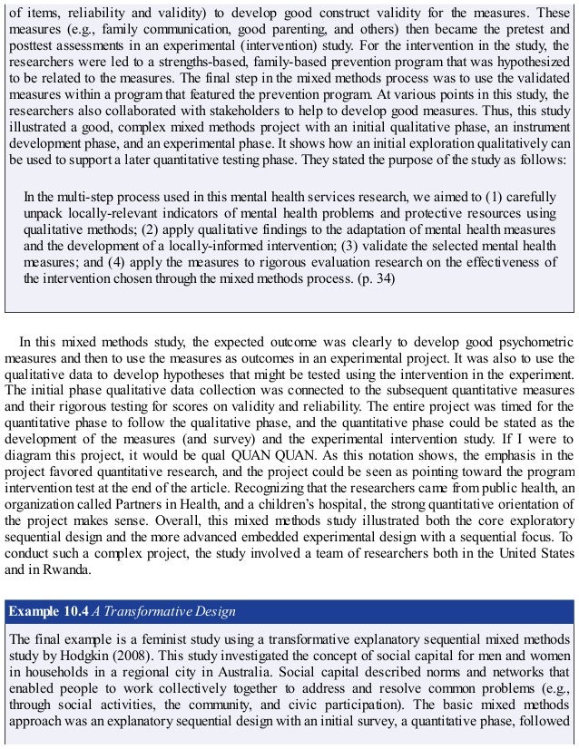 of items, reliability and validity) to develop good construct validity for the measures. These
measures (e.g., family communication, good parenting, and others) then became the pretest and
posttest assessments in an experimental (intervention) study. For the intervention in the study, the
researchers were led to a strengths-based, family-based prevention program that was hypothesized
to be related to the measures. The final step in the mixed methods process was to use the validated
measures within a program that featured the prevention program. At various points in this study, the
researchers also collaborated with stakeholders to help to develop good measures. Thus, this study
illustrated a good, complex mixed methods project with an initial qualitative phase, an instrument
development phase, and an experimental phase. It shows how an initial exploration qualitatively can
be used to support a later quantitative testing phase. They stated the purpose of the study as follows:
In the multi-step process used in this mental health services research, we aimed to (1) carefully
unpack locally-relevant indicators of mental health problems and protective resources using
qualitative methods; (2) apply qualitative findings to the adaptation of mental health measures
and the development of a locally-informed intervention; (3) validate the selected mental health
measures; and (4) apply the measures to rigorous evaluation research on the effectiveness of
the intervention chosen through the mixed methods process. (p. 34)
In this mixed methods study, the expected outcome was clearly to develop good psychometric
measures and then to use the measures as outcomes in an experimental project. It was also to use the
qualitative data to develop hypotheses that might be tested using the intervention in the experiment.
The initial phase qualitative data collection was connected to the subsequent quantitative measures
and their rigorous testing for scores on validity and reliability. The entire project was timed for the
quantitative phase to follow the qualitative phase, and the quantitative phase could be stated as the
development of the measures (and survey) and the experimental intervention study. If I were to
diagram this project, it would be qual QUAN QUAN. As this notation shows, the emphasis in the
project favored quantitative research, and the project could be seen as pointing toward the program
intervention test at the end of the article. Recognizing that the researchers came from public health, an
organization called Partners in Health, and a children’s hospital, the strong quantitative orientation of
the project makes sense. Overall, this mixed methods study illustrated both the core exploratory
sequential design and the more advanced embedded experimental design with a sequential focus. To
conduct such a complex project, the study involved a team of researchers both in the United States
and in Rwanda.
Example 10.4 A Transformative Design
The final example is a feminist study using a transformative explanatory sequential mixed methods
study by Hodgkin (2008). This study investigated the concept of social capital for men and women
in households in a regional city in Australia. Social capital described norms and networks that
enabled people to work collectively together to address and resolve common problems (e.g.,
through social activities, the community, and civic participation). The basic mixed methods
approach was an explanatory sequential design with an initial survey, a quantitative phase, followed
 