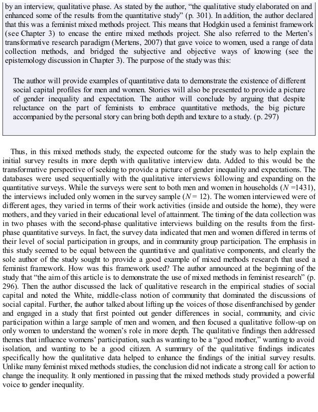 by an interview, qualitative phase. As stated by the author, “the qualitative study elaborated on and
enhanced some of the results from the quantitative study” (p. 301). In addition, the author declared
that this was a feminist mixed methods project. This means that Hodgkin used a feminist framework
(see Chapter 3) to encase the entire mixed methods project. She also referred to the Merten’s
transformative research paradigm (Mertens, 2007) that gave voice to women, used a range of data
collection methods, and bridged the subjective and objective ways of knowing (see the
epistemology discussion in Chapter 3). The purpose of the study was this:
The author will provide examples of quantitative data to demonstrate the existence of different
social capital profiles for men and women. Stories will also be presented to provide a picture
of gender inequality and expectation. The author will conclude by arguing that despite
reluctance on the part of feminists to embrace quantitative methods, the big picture
accompanied by the personal story can bring both depth and texture to a study. (p. 297)
Thus, in this mixed methods study, the expected outcome for the study was to help explain the
initial survey results in more depth with qualitative interview data. Added to this would be the
transformative perspective of seeking to provide a picture of gender inequality and expectations. The
databases were used sequentially with the qualitative interviews following and expanding on the
quantitative surveys. While the surveys were sent to both men and women in households (N =1431),
the interviews included only women in the survey sample (N = 12). The women interviewed were of
different ages, they varied in terms of their work activities (inside and outside the home), they were
mothers, and they varied in their educational level of attainment. The timing of the data collection was
in two phases with the second-phase qualitative interviews building on the results from the first-
phase quantitative surveys. In fact, the survey data indicated that men and women differed in terms of
their level of social participation in groups, and in community group participation. The emphasis in
this study seemed to be equal between the quantitative and qualitative components, and clearly the
sole author of the study sought to provide a good example of mixed methods research that used a
feminist framework. How was this framework used? The author announced at the beginning of the
study that “the aim of this article is to demonstrate the use of mixed methods in feminist research” (p.
296). Then the author discussed the lack of qualitative research in the empirical studies of social
capital and noted the White, middle-class notion of community that dominated the discussions of
social capital. Further, the author talked about lifting up the voices of those disenfranchised by gender
and engaged in a study that first pointed out gender differences in social, community, and civic
participation within a large sample of men and women, and then focused a qualitative follow-up on
only women to understand the women’s role in more depth. The qualitative findings then addressed
themes that influence womens’ participation, such as wanting to be a “good mother,” wanting to avoid
isolation, and wanting to be a good citizen. A summary of the qualitative findings indicates
specifically how the qualitative data helped to enhance the findings of the initial survey results.
Unlike many feminist mixed methods studies, the conclusion did not indicate a strong call for action to
change the inequality. It only mentioned in passing that the mixed methods study provided a powerful
voice to gender inequality.
 