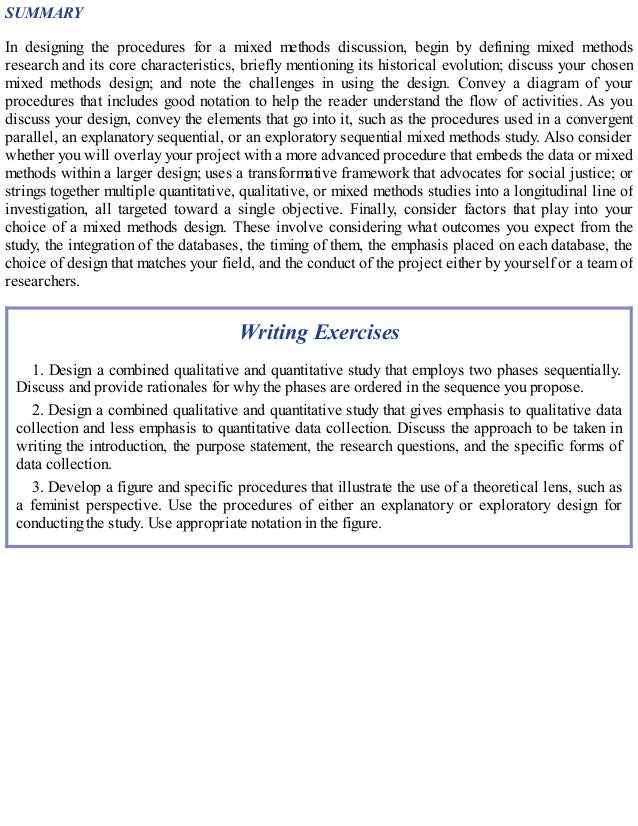 SUMMARY
In designing the procedures for a mixed methods discussion, begin by defining mixed methods
research and its core characteristics, briefly mentioning its historical evolution; discuss your chosen
mixed methods design; and note the challenges in using the design. Convey a diagram of your
procedures that includes good notation to help the reader understand the flow of activities. As you
discuss your design, convey the elements that go into it, such as the procedures used in a convergent
parallel, an explanatory sequential, or an exploratory sequential mixed methods study. Also consider
whether you will overlay your project with a more advanced procedure that embeds the data or mixed
methods within a larger design; uses a transformative framework that advocates for social justice; or
strings together multiple quantitative, qualitative, or mixed methods studies into a longitudinal line of
investigation, all targeted toward a single objective. Finally, consider factors that play into your
choice of a mixed methods design. These involve considering what outcomes you expect from the
study, the integration of the databases, the timing of them, the emphasis placed on each database, the
choice of design that matches your field, and the conduct of the project either by yourself or a team of
researchers.
Writing Exercises
1. Design a combined qualitative and quantitative study that employs two phases sequentially.
Discuss and provide rationales for why the phases are ordered in the sequence you propose.
2. Design a combined qualitative and quantitative study that gives emphasis to qualitative data
collection and less emphasis to quantitative data collection. Discuss the approach to be taken in
writing the introduction, the purpose statement, the research questions, and the specific forms of
data collection.
3. Develop a figure and specific procedures that illustrate the use of a theoretical lens, such as
a feminist perspective. Use the procedures of either an explanatory or exploratory design for
conducting the study. Use appropriate notation in the figure.
 