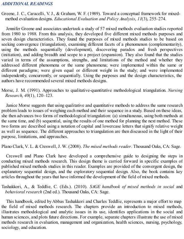 ADDITIONAL READINGS
Greene, J. C., Caracelli, V
. J., & Graham, W. F. (1989). Toward a conceptual framework for mixed-
method evaluation designs. Educational Evaluation and Policy Analysis, 11(3), 255–274.
Jennifer Greene and associates undertook a study of 57 mixed methods evaluation studies reported
from 1980 to 1988. From this analysis, they developed five different mixed methods purposes and
seven design characteristics. They found the purposes of mixed methods studies to be based on
seeking convergence (triangulation), examining different facets of a phenomenon (complementarity),
using the methods sequentially (development), discovering paradox and fresh perspectives
(initiation), and adding breadth and scope to a project (expansion). They also found that the studies
varied in terms of the assumptions, strengths, and limitations of the method and whether they
addressed different phenomena or the same phenomena; were implemented within the same or
different paradigms; were given equal or different weight in the study; and were implemented
independently, concurrently, or sequentially. Using the purposes and the design characteristics, the
authors have recommended several mixed methods designs.
Morse, J. M. (1991). Approaches to qualitative-quantitative methodological triangulation. Nursing
Research, 40(1), 120–123.
Janice Morse suggests that using qualitative and quantitative methods to address the same research
problem leads to issues of weighing each method and their sequence in a study. Based on these ideas,
she then advances two forms of methodological triangulation: (a) simultaneous, using both methods at
the same time, and (b) sequential, using the results of one method for planning the next method. These
two forms are described using a notation of capital and lowercase letters that signify relative weight
as well as sequence. The different approaches to triangulation are then discussed in the light of their
purpose, limitations, and approaches.
Plano Clark, V. L. & Creswell, J. W. (2008). The mixed methods reader. Thousand Oaks, CA: Sage.
Creswell and Plano Clark have developed a comprehensive guide to designing the steps in
conducting mixed methods research. This design theme is carried forward in specific examples of
published mixed methods studies in this reader. Examples are provided of the convergent design, the
explanatory sequential design, and the exploratory sequential design. Also, the book contains key
articles throughout the years that have informed the development of the field of mixed methods.
Tashakkori, A., & Teddlie, C. (Eds.). (2010). SAGE handbook of mixed methods in social and
behavioral research (2nd ed.). Thousand Oaks, CA: Sage.
This handbook, edited by Abbas Tashakkori and Charles Teddlie, represents a major effort to map
the field of mixed methods research. The chapters provide an introduction to mixed methods,
illustrates methodological and analytic issues in its use, identifies applications in the social and
human sciences, and plots future directions. For example, separate chapters illustrate the use of mixed
methods research in evaluation, management and organization, health sciences, nursing, psychology,
sociology, and education.
 