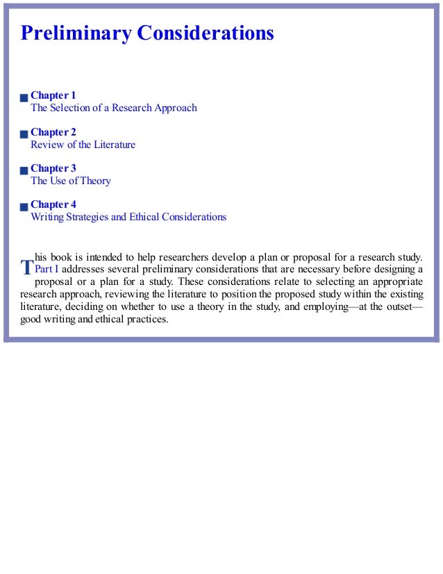 T
Preliminary Considerations
Chapter 1
The Selection of a Research Approach
Chapter 2
Review of the Literature
Chapter 3
The Use of Theory
Chapter 4
Writing Strategies and Ethical Considerations
his book is intended to help researchers develop a plan or proposal for a research study.
Part I addresses several preliminary considerations that are necessary before designing a
proposal or a plan for a study. These considerations relate to selecting an appropriate
research approach, reviewing the literature to position the proposed study within the existing
literature, deciding on whether to use a theory in the study, and employing—at the outset—
good writing and ethical practices.
 