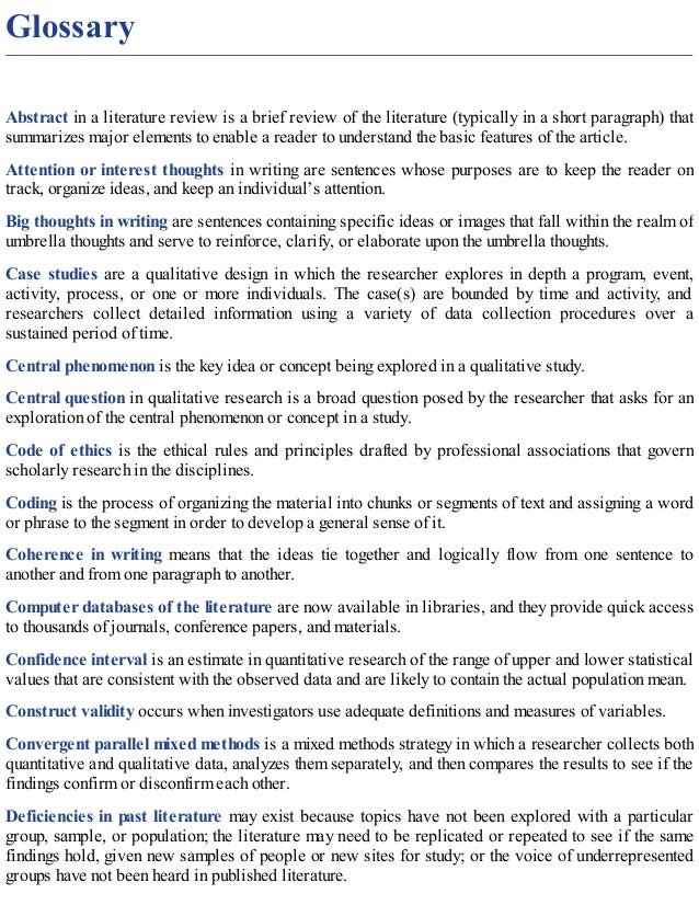 Glossary
Abstract in a literature review is a brief review of the literature (typically in a short paragraph) that
summarizes major elements to enable a reader to understand the basic features of the article.
Attention or interest thoughts in writing are sentences whose purposes are to keep the reader on
track, organize ideas, and keep an individual’s attention.
Big thoughts in writing are sentences containing specific ideas or images that fall within the realm of
umbrella thoughts and serve to reinforce, clarify, or elaborate upon the umbrella thoughts.
Case studies are a qualitative design in which the researcher explores in depth a program, event,
activity, process, or one or more individuals. The case(s) are bounded by time and activity, and
researchers collect detailed information using a variety of data collection procedures over a
sustained period of time.
Central phenomenon is the key idea or concept being explored in a qualitative study.
Central question in qualitative research is a broad question posed by the researcher that asks for an
exploration of the central phenomenon or concept in a study.
Code of ethics is the ethical rules and principles drafted by professional associations that govern
scholarly research in the disciplines.
Coding is the process of organizing the material into chunks or segments of text and assigning a word
or phrase to the segment in order to develop a general sense of it.
Coherence in writing means that the ideas tie together and logically flow from one sentence to
another and from one paragraph to another.
Computer databases of the literature are now available in libraries, and they provide quick access
to thousands of journals, conference papers, and materials.
Confidence interval is an estimate in quantitative research of the range of upper and lower statistical
values that are consistent with the observed data and are likely to contain the actual population mean.
Construct validity occurs when investigators use adequate definitions and measures of variables.
Convergent parallel mixed methods is a mixed methods strategy in which a researcher collects both
quantitative and qualitative data, analyzes them separately, and then compares the results to see if the
findings confirm or disconfirm each other.
Deficiencies in past literature may exist because topics have not been explored with a particular
group, sample, or population; the literature may need to be replicated or repeated to see if the same
findings hold, given new samples of people or new sites for study; or the voice of underrepresented
groups have not been heard in published literature.
 