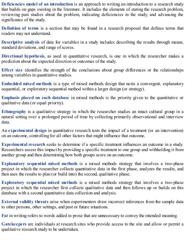 Deficiencies model of an introduction is an approach to writing an introduction to a research study
that builds on gaps existing in the literature. It includes the elements of stating the research problem,
reviewing past studies about the problem, indicating deficiencies in the study, and advancing the
significance of the study.
Definition of terms is a section that may be found in a research proposal that defines terms that
readers may not understand.
Descriptive analysis of data for variables in a study includes describing the results through means,
standard deviations, and range of scores.
Directional hypothesis, as used in quantitative research, is one in which the researcher makes a
prediction about the expected direction or outcomes of the study.
Effect size identifies the strength of the conclusions about group differences or the relationships
among variables in quantitative studies.
Embedded mixed methods is a type of mixed methods design that nests a convergent, explanatory
sequential, or exploratory sequential method within a larger design (or strategy).
Emphasis placed on each database in mixed methods is the priority given to the quantitative or
qualitative data (or equal priority).
Ethnography is a qualitative strategy in which the researcher studies an intact cultural group in a
natural setting over a prolonged period of time by collecting primarily observational and interview
data.
An experimental design in quantitative research tests the impact of a treatment (or an intervention)
on an outcome, controlling for all other factors that might influence that outcome.
Experimental research seeks to determine if a specific treatment influences an outcome in a study.
Researchers assess this impact by providing a specific treatment to one group and withholding it from
another group and then determining how both groups score on an outcome.
Explanatory sequential mixed methods is a mixed methods strategy that involves a two-phase
project in which the researcher collects quantitative data in the first phase, analyzes the results, and
then uses the results to plan (or build into) the second, qualitative phase.
Exploratory sequential mixed methods is a mixed methods strategy that involves a two-phase
project in which the researcher first collects qualitative data and then follows up or builds on this
database with a second quantitative data collection and analysis.
External validity threats arise when experimenters draw incorrect inferences from the sample data
to other persons, other settings, and past or future situations.
Fat in writing refers to words added to prose that are unnecessary to convey the intended meaning.
Gatekeepers are individuals at research sites who provide access to the site and allow or permit a
qualitative research study to be undertaken.
 