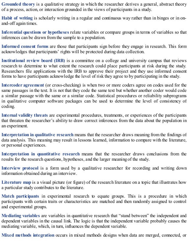 Grounded theory is a qualitative strategy in which the researcher derives a general, abstract theory
of a process, action, or interaction grounded in the views of participants in a study.
Habit of writing is scholarly writing in a regular and continuous way rather than in binges or in on-
and-off again times.
Inferential questions or hypotheses relate variables or compare groups in terms of variables so that
inferences can be drawn from the sample to a population.
Informed consent forms are those that participants sign before they engage in research. This form
acknowledges that participants’ rights will be protected during data collection.
Institutional review board (IRB) is a committee on a college and university campus that reviews
research to determine to what extent the research could place participants at risk during the study.
Researchers file applications with the IRB to approve their project and they use informed consent
forms to have participants acknowledge the level of risk they agree to by participating in the study.
Intercoder agreement (or cross-checking) is when two or more coders agree on codes used for the
same passages in the text. It is not that they code the same text but whether another coder would code
a similar passage with the same or a similar code. Statistical procedures or reliability subprograms
in qualitative computer software packages can be used to determine the level of consistency of
coding.
Internal validity threats are experimental procedures, treatments, or experiences of the participants
that threaten the researcher’s ability to draw correct inferences from the data about the population in
an experiment.
Interpretation in qualitative research means that the researcher draws meaning from the findings of
data analysis. This meaning may result in lessons learned, information to compare with the literature,
or personal experiences.
Interpretation in quantitative research means that the researcher draws conclusions from the
results for the research questions, hypotheses, and the larger meaning of the study.
Interview protocol is a form used by a qualitative researcher for recording and writing down
information obtained during an interview.
Literature map is a visual picture (or figure) of the research literature on a topic that illustrates how
a particular study contributes to the literature.
Match participants in experimental research to equate groups. This is a procedure in which
participants with certain traits or characteristics are matched and then randomly assigned to control
and experimental groups.
Mediating variables are variables in quantitative research that “stand between” the independent and
dependent variables in the causal link. The logic is that the independent variable probably causes the
mediating variable, which, in turn, influences the dependent variable.
Mixed methods integration occurs in mixed methods designs when data are merged, connected, or
 