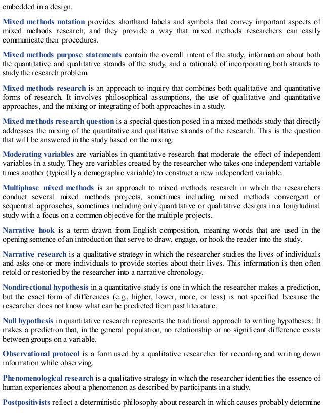 embedded in a design.
Mixed methods notation provides shorthand labels and symbols that convey important aspects of
mixed methods research, and they provide a way that mixed methods researchers can easily
communicate their procedures.
Mixed methods purpose statements contain the overall intent of the study, information about both
the quantitative and qualitative strands of the study, and a rationale of incorporating both strands to
study the research problem.
Mixed methods research is an approach to inquiry that combines both qualitative and quantitative
forms of research. It involves philosophical assumptions, the use of qualitative and quantitative
approaches, and the mixing or integrating of both approaches in a study.
Mixed methods research question is a special question posed in a mixed methods study that directly
addresses the mixing of the quantitative and qualitative strands of the research. This is the question
that will be answered in the study based on the mixing.
Moderating variables are variables in quantitative research that moderate the effect of independent
variables in a study. They are variables created by the researcher who takes one independent variable
times another (typically a demographic variable) to construct a new independent variable.
Multiphase mixed methods is an approach to mixed methods research in which the researchers
conduct several mixed methods projects, sometimes including mixed methods convergent or
sequential approaches, sometimes including only quantitative or qualitative designs in a longitudinal
study with a focus on a common objective for the multiple projects.
Narrative hook is a term drawn from English composition, meaning words that are used in the
opening sentence of an introduction that serve to draw, engage, or hook the reader into the study.
Narrative research is a qualitative strategy in which the researcher studies the lives of individuals
and asks one or more individuals to provide stories about their lives. This information is then often
retold or restoried by the researcher into a narrative chronology.
Nondirectional hypothesis in a quantitative study is one in which the researcher makes a prediction,
but the exact form of differences (e.g., higher, lower, more, or less) is not specified because the
researcher does not know what can be predicted from past literature.
Null hypothesis in quantitative research represents the traditional approach to writing hypotheses: It
makes a prediction that, in the general population, no relationship or no significant difference exists
between groups on a variable.
Observational protocol is a form used by a qualitative researcher for recording and writing down
information while observing.
Phenomenological research is a qualitative strategy in which the researcher identifies the essence of
human experiences about a phenomenon as described by participants in a study.
Postpositivists reflect a deterministic philosophy about research in which causes probably determine
 