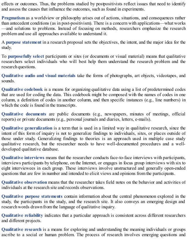 effects or outcomes. Thus, the problems studied by postpositivists reflect issues that need to identify
and assess the causes that influence the outcomes, such as found in experiments.
Pragmatism as a worldview or philosophy arises out of actions, situations, and consequences rather
than antecedent conditions (as in post-positivism). There is a concern with applications—what works
—and solutions to problems. Instead of focusing on methods, researchers emphasize the research
problem and use all approaches available to understand it.
A purpose statement in a research proposal sets the objectives, the intent, and the major idea for the
study.
To purposefully select participants or sites (or documents or visual material) means that qualitative
researchers select individuals who will best help them understand the research problem and the
research questions.
Qualitative audio and visual materials take the forms of photographs, art objects, videotapes, and
sounds.
Qualitative codebook is a means for organizing qualitative data using a list of predetermined codes
that are used for coding the data. This codebook might be composed with the names of codes in one
column, a definition of codes in another column, and then specific instances (e.g., line numbers) in
which the code is found in the transcripts.
Qualitative documents are public documents (e.g., newspapers, minutes of meetings, official
reports) or private documents (e.g., personal journals and diaries, letters, e-mails).
Qualitative generalization is a term that is used in a limited way in qualitative research, since the
intent of this form of inquiry is not to generalize findings to individuals, sites, or places outside of
those under study. Generalizing findings to theories is an approach used in multiple case study
qualitative research, but the researcher needs to have well-documented procedures and a well-
developed qualitative database.
Qualitative interviews means that the researcher conducts face-to-face interviews with participants,
interviews participants by telephone, on the Internet, or engages in focus group interviews with six to
eight interviewees in each group. These interviews involve unstructured and generally open-ended
questions that are few in number and intended to elicit views and opinions from the participants.
Qualitative observation means that the researcher takes field notes on the behavior and activities of
individuals at the research site and records observations.
Qualitative purpose statements contain information about the central phenomenon explored in the
study, the participants in the study, and the research site. It also conveys an emerging design and
research words drawn from the language of qualitative inquiry.
Qualitative reliability indicates that a particular approach is consistent across different researchers
and different projects.
Qualitative research is a means for exploring and understanding the meaning individuals or groups
ascribe to a social or human problem. The process of research involves emerging questions and
 