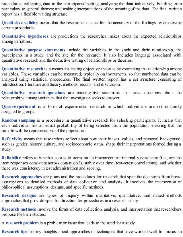 procedures; collecting data in the participants’ setting; analyzing the data inductively, building from
particulars to general themes; and making interpretations of the meaning of the data. The final written
report has a flexible writing structure.
Qualitative validity means that the researcher checks for the accuracy of the findings by employing
certain procedures.
Quantitative hypotheses are predictions the researcher makes about the expected relationships
among variables.
Quantitative purpose statements include the variables in the study and their relationship, the
participants in a study, and the site for the research. It also includes language associated with
quantitative research and the deductive testing of relationships or theories.
Quantitative research is a means for testing objective theories by examining the relationship among
variables. These variables can be measured, typically on instruments, so that numbered data can be
analyzed using statistical procedures. The final written report has a set structure consisting of
introduction, literature and theory, methods, results, and discussion.
Quantitative research questions are interrogative statements that raise questions about the
relationships among variables that the investigator seeks to answer.
Quasi-experiment is a form of experimental research in which individuals are not randomly
assigned to groups.
Random sampling is a procedure in quantitative research for selecting participants. It means that
each individual has an equal probability of being selected from the population, ensuring that the
sample will be representative of the population.
Reflexivity means that researchers reflect about how their biases, values, and personal background,
such as gender, history, culture, and socioeconomic status, shape their interpretations formed during a
study.
Reliability refers to whether scores to items on an instrument are internally consistent (i.e., are the
item responses consistent across constructs?), stable over time (test-retest correlations), and whether
there was consistency in test administration and scoring.
Research approaches are plans and the procedures for research that span the decisions from broad
assumptions to detailed methods of data collection and analysis. It involves the intersection of
philosophical assumptions, designs, and specific methods.
Research designs are types of inquiry within qualitative, quantitative, and mixed methods
approaches that provide specific direction for procedures in a research study.
Research methods involve the forms of data collection, analysis, and interpretation that researchers
propose for their studies.
A research problem is a problem or issue that leads to the need for a study.
Research tips are my thoughts about approaches or techniques that have worked well for me as an
 