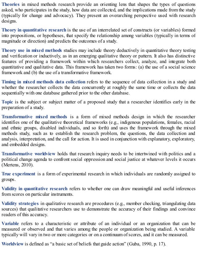 Theories in mixed methods research provide an orienting lens that shapes the types of questions
asked, who participates in the study, how data are collected, and the implications made from the study
(typically for change and advocacy). They present an overarching perspective used with research
designs.
Theory in quantitative research is the use of an interrelated set of constructs (or variables) formed
into propositions, or hypotheses, that specify the relationship among variables (typically in terms of
magnitude or direction) and predicts the outcomes of a study.
Theory use in mixed methods studies may include theory deductively in quantitative theory testing
and verification or inductively, as in an emerging qualitative theory or pattern. It also has distinctive
features of providing a framework within which researchers collect, analyze, and integrate both
quantitative and qualitative data. This framework has taken two forms: (a) the use of a social science
framework and (b) the use of a transformative framework.
Timing in mixed methods data collection refers to the sequence of data collection in a study and
whether the researcher collects the data concurrently at roughly the same time or collects the data
sequentially with one database gathered prior to the other database.
Topic is the subject or subject matter of a proposed study that a researcher identifies early in the
preparation of a study.
Transformative mixed methods is a form of mixed methods design in which the researcher
identifies one of the qualitative theoretical frameworks (e.g., indigenous populations, females, racial
and ethnic groups, disabled individuals, and so forth) and uses the framework through the mixed
methods study, such as to establish the research problem, the questions, the data collection and
analysis, interpretation, and the call for action. It is used in conjunction with explanatory, exploratory,
and embedded designs.
Transformative worldview holds that research inquiry needs to be intertwined with politics and a
political change agenda to confront social oppression and social justice at whatever levels it occurs
(Mertens, 2010).
True experiment is a form of experimental research in which individuals are randomly assigned to
groups.
Validity in quantitative research refers to whether one can draw meaningful and useful inferences
from scores on particular instruments.
Validity strategies in qualitative research are procedures (e.g., member checking, triangulating data
sources) that qualitative researchers use to demonstrate the accuracy of their findings and convince
readers of this accuracy.
Variable refers to a characteristic or attribute of an individual or an organization that can be
measured or observed and that varies among the people or organization being studied. A variable
typically will vary in two or more categories or on a continuum of scores, and it can be measured.
Worldview is defined as “a basic set of beliefs that guide action” (Guba, 1990, p. 17).
 