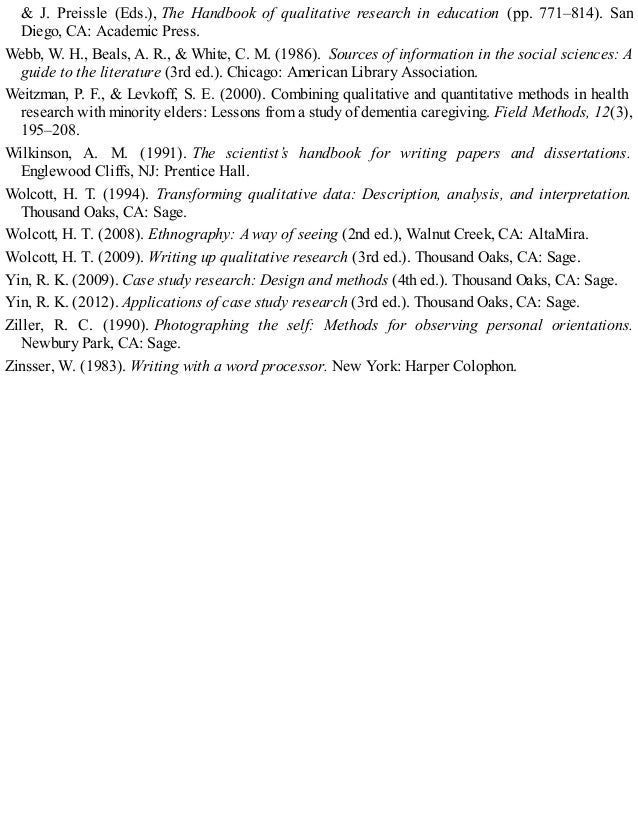 & J. Preissle (Eds.), The Handbook of qualitative research in education (pp. 771–814). San
Diego, CA: Academic Press.
Webb, W. H., Beals, A. R., & White, C. M. (1986). Sources of information in the social sciences: A
guide to the literature (3rd ed.). Chicago: American Library Association.
Weitzman, P. F., & Levkoff, S. E. (2000). Combining qualitative and quantitative methods in health
research with minority elders: Lessons from a study of dementia caregiving. Field Methods, 12(3),
195–208.
Wilkinson, A. M. (1991). The scientist’s handbook for writing papers and dissertations.
Englewood Cliffs, NJ: Prentice Hall.
Wolcott, H. T. (1994). Transforming qualitative data: Description, analysis, and interpretation.
Thousand Oaks, CA: Sage.
Wolcott, H. T. (2008). Ethnography: A way of seeing (2nd ed.), Walnut Creek, CA: AltaMira.
Wolcott, H. T. (2009). Writing up qualitative research (3rd ed.). Thousand Oaks, CA: Sage.
Yin, R. K. (2009). Case study research: Design and methods (4th ed.). Thousand Oaks, CA: Sage.
Yin, R. K. (2012). Applications of case study research (3rd ed.). Thousand Oaks, CA: Sage.
Ziller, R. C. (1990). Photographing the self: Methods for observing personal orientations.
Newbury Park, CA: Sage.
Zinsser, W. (1983). Writing with a word processor. New York: Harper Colophon.
 