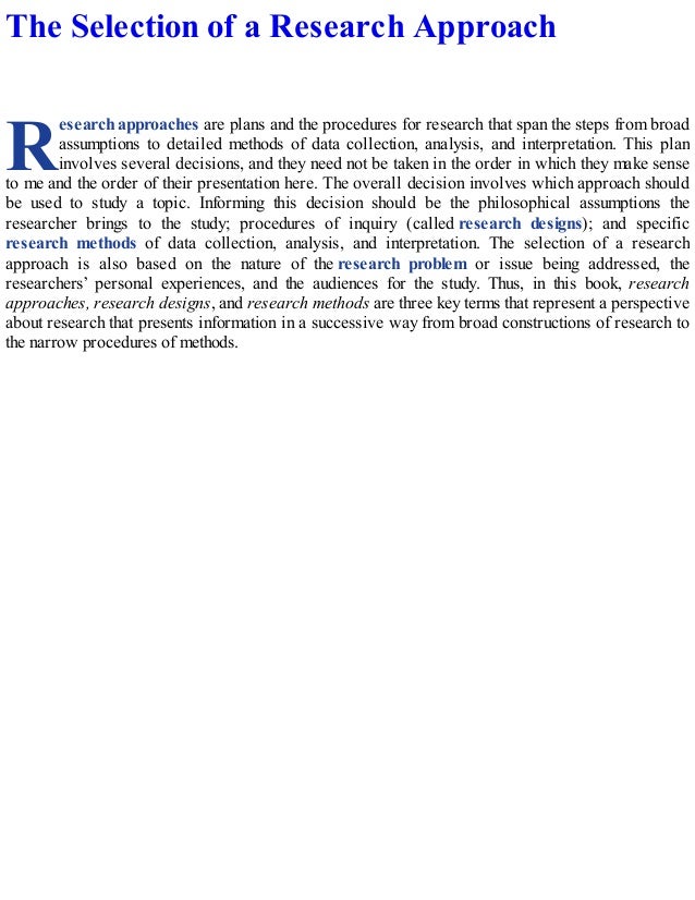 R
The Selection of a Research Approach
esearch approaches are plans and the procedures for research that span the steps from broad
assumptions to detailed methods of data collection, analysis, and interpretation. This plan
involves several decisions, and they need not be taken in the order in which they make sense
to me and the order of their presentation here. The overall decision involves which approach should
be used to study a topic. Informing this decision should be the philosophical assumptions the
researcher brings to the study; procedures of inquiry (called research designs); and specific
research methods of data collection, analysis, and interpretation. The selection of a research
approach is also based on the nature of the research problem or issue being addressed, the
researchers’ personal experiences, and the audiences for the study. Thus, in this book, research
approaches, research designs, and research methods are three key terms that represent a perspective
about research that presents information in a successive way from broad constructions of research to
the narrow procedures of methods.
 