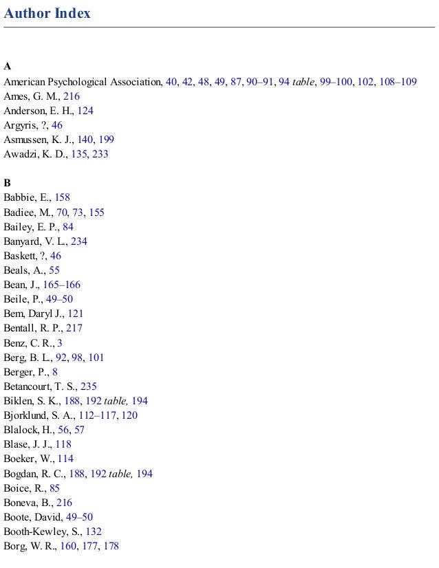 Author Index
A
American Psychological Association, 40, 42, 48, 49, 87, 90–91, 94 table, 99–100, 102, 108–109
Ames, G. M., 216
Anderson, E. H., 124
Argyris, ?, 46
Asmussen, K. J., 140, 199
Awadzi, K. D., 135, 233
B
Babbie, E., 158
Badiee, M., 70, 73, 155
Bailey, E. P., 84
Banyard, V. L., 234
Baskett, ?, 46
Beals, A., 55
Bean, J., 165–166
Beile, P., 49–50
Bem, Daryl J., 121
Bentall, R. P., 217
Benz, C. R., 3
Berg, B. L., 92, 98, 101
Berger, P., 8
Betancourt, T. S., 235
Biklen, S. K., 188, 192 table, 194
Bjorklund, S. A., 112–117, 120
Blalock, H., 56, 57
Blase, J. J., 118
Boeker, W., 114
Bogdan, R. C., 188, 192 table, 194
Boice, R., 85
Boneva, B., 216
Boote, David, 49–50
Booth-Kewley, S., 132
Borg, W. R., 160, 177, 178
 