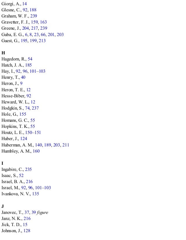 Giorgi, A., 14
Glesne, C., 92, 188
Graham, W. F., 239
Gravetter, F. J., 159, 163
Greene, J., 204, 217, 239
Guba, E. G., 6, 8, 23, 66, 201, 203
Guest, G., 195, 199, 213
H
Hagedorn, R., 54
Hatch, J. A., 185
Hay, I., 92, 96, 101–103
Henry, T., 40
Heron, J., 9
Heron, T. E., 12
Hesse-Biber, 92
Heward, W. L., 12
Hodgkin, S., 74, 237
Hole, G., 155
Homans, G. C., 55
Hopkins, T. K., 55
Houtz, L. E., 150–151
Huber, J., 124
Huberman, A. M., 140, 189, 203, 211
Humbley, A. M., 160
I
Ingabire, C., 235
Isaac, S., 52
Israel, B. A., 216
Israel, M., 92, 96, 101–103
Ivankova, N. V., 135
J
Janovec, T., 37, 39 figure
Janz, N. K., 216
Jick, T. D., 15
Johnson, J., 128
 