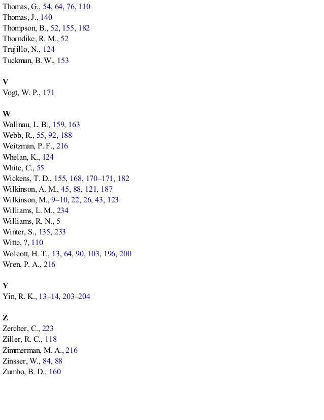 Thomas, G., 54, 64, 76, 110
Thomas, J., 140
Thompson, B., 52, 155, 182
Thorndike, R. M., 52
Trujillo, N., 124
Tuckman, B. W., 153
V
Vogt, W. P., 171
W
Wallnau, L. B., 159, 163
Webb, R., 55, 92, 188
Weitzman, P. F., 216
Whelan, K., 124
White, C., 55
Wickens, T. D., 155, 168, 170–171, 182
Wilkinson, A. M., 45, 88, 121, 187
Wilkinson, M., 9–10, 22, 26, 43, 123
Williams, L. M., 234
Williams, R. N., 5
Winter, S., 135, 233
Witte, ?, 110
Wolcott, H. T., 13, 64, 90, 103, 196, 200
Wren, P. A., 216
Y
Yin, R. K., 13–14, 203–204
Z
Zercher, C., 223
Ziller, R. C., 118
Zimmerman, M. A., 216
Zinsser, W., 84, 88
Zumbo, B. D., 160
 