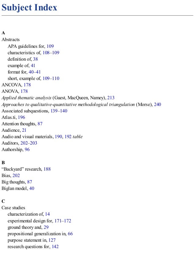 Subject Index
A
Abstracts
APA guidelines for, 109
characteristics of, 108–109
definition of, 38
example of, 41
format for, 40–41
short, example of, 109–110
ANCOVA, 178
ANOVA, 178
Applied thematic analysis (Guest, MacQueen, Namey), 213
Approaches to qualitative-quantitative methodological triangulation (Morse), 240
Associated subquestions, 139–140
Atlas.ti, 196
Attention thoughts, 87
Audience, 21
Audio and visual materials, 190, 192 table
Auditors, 202–203
Authorship, 96
B
“Backyard” research, 188
Bias, 202
Big thoughts, 87
Biglan model, 40
C
Case studies
characterization of, 14
experimental design for, 171–172
ground theory and, 29
propositional generalization in, 66
purpose statement in, 127
research questions for, 142
 