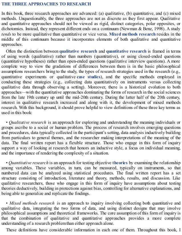 THE THREE APPROACHES TO RESEARCH
In this book, three research approaches are advanced: (a) qualitative, (b) quantitative, and (c) mixed
methods. Unquestionably, the three approaches are not as discrete as they first appear. Qualitative
and quantitative approaches should not be viewed as rigid, distinct categories, polar opposites, or
dichotomies. Instead, they represent different ends on a continuum (Newman & Benz, 1998). A study
tends to be more qualitative than quantitative or vice versa. Mixed methods research resides in the
middle of this continuum because it incorporates elements of both qualitative and quantitative
approaches.
Often the distinction between qualitative research and quantitative research is framed in terms
of using words (qualitative) rather than numbers (quantitative), or using closed-ended questions
(quantitative hypotheses) rather than open-ended questions (qualitative interview questions). A more
complete way to view the gradations of differences between them is in the basic philosophical
assumptions researchers bring to the study, the types of research strategies used in the research (e.g.,
quantitative experiments or qualitative case studies), and the specific methods employed in
conducting these strategies (e.g., collecting data quantitatively on instruments versus collecting
qualitative data through observing a setting). Moreover, there is a historical evolution to both
approaches—with the quantitative approaches dominating the forms of research in the social sciences
from the late 19th century up until the mid-20th century. During the latter half of the 20th century,
interest in qualitative research increased and along with it, the development of mixed methods
research. With this background, it should prove helpful to view definitions of these three key terms as
used in this book:
• Qualitative research is an approach for exploring and understanding the meaning individuals or
groups ascribe to a social or human problem. The process of research involves emerging questions
and procedures, data typically collected in the participant’s setting, data analysis inductively building
from particulars to general themes, and the researcher making interpretations of the meaning of the
data. The final written report has a flexible structure. Those who engage in this form of inquiry
support a way of looking at research that honors an inductive style, a focus on individual meaning,
and the importance of rendering the complexity of a situation.
• Quantitative research is an approach for testing objective theories by examining the relationship
among variables. These variables, in turn, can be measured, typically on instruments, so that
numbered data can be analyzed using statistical procedures. The final written report has a set
structure consisting of introduction, literature and theory, methods, results, and discussion. Like
qualitative researchers, those who engage in this form of inquiry have assumptions about testing
theories deductively, building in protections against bias, controlling for alternative explanations, and
being able to generalize and replicate the findings.
• Mixed methods research is an approach to inquiry involving collecting both quantitative and
qualitative data, integrating the two forms of data, and using distinct designs that may involve
philosophical assumptions and theoretical frameworks. The core assumption of this form of inquiry is
that the combination of qualitative and quantitative approaches provides a more complete
understanding of a research problem than either approach alone.
These definitions have considerable information in each one of them. Throughout this book, I
 