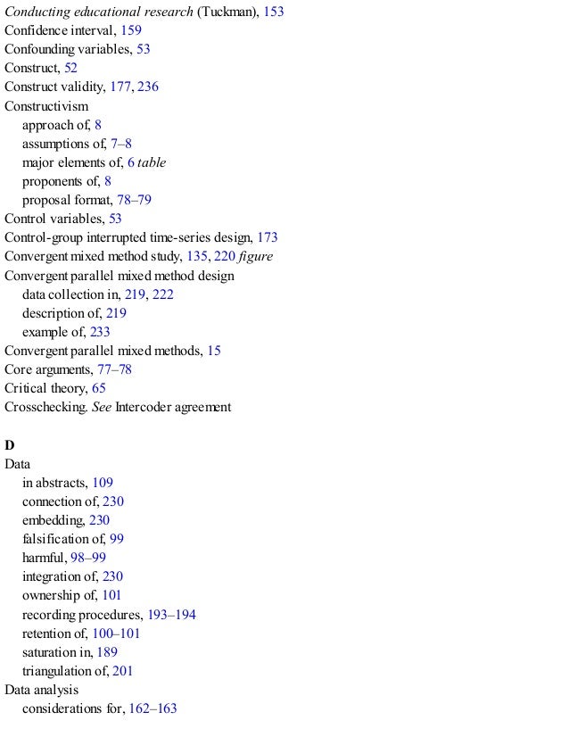 Conducting educational research (Tuckman), 153
Confidence interval, 159
Confounding variables, 53
Construct, 52
Construct validity, 177, 236
Constructivism
approach of, 8
assumptions of, 7–8
major elements of, 6 table
proponents of, 8
proposal format, 78–79
Control variables, 53
Control-group interrupted time-series design, 173
Convergent mixed method study, 135, 220 figure
Convergent parallel mixed method design
data collection in, 219, 222
description of, 219
example of, 233
Convergent parallel mixed methods, 15
Core arguments, 77–78
Critical theory, 65
Crosschecking. See Intercoder agreement
D
Data
in abstracts, 109
connection of, 230
embedding, 230
falsification of, 99
harmful, 98–99
integration of, 230
ownership of, 101
recording procedures, 193–194
retention of, 100–101
saturation in, 189
triangulation of, 201
Data analysis
considerations for, 162–163
 