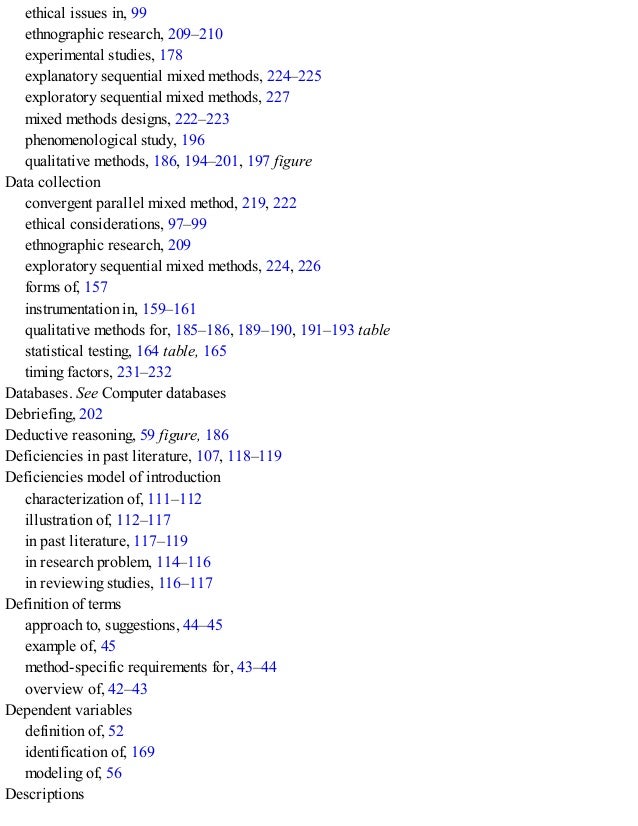ethical issues in, 99
ethnographic research, 209–210
experimental studies, 178
explanatory sequential mixed methods, 224–225
exploratory sequential mixed methods, 227
mixed methods designs, 222–223
phenomenological study, 196
qualitative methods, 186, 194–201, 197 figure
Data collection
convergent parallel mixed method, 219, 222
ethical considerations, 97–99
ethnographic research, 209
exploratory sequential mixed methods, 224, 226
forms of, 157
instrumentation in, 159–161
qualitative methods for, 185–186, 189–190, 191–193 table
statistical testing, 164 table, 165
timing factors, 231–232
Databases. See Computer databases
Debriefing, 202
Deductive reasoning, 59 figure, 186
Deficiencies in past literature, 107, 118–119
Deficiencies model of introduction
characterization of, 111–112
illustration of, 112–117
in past literature, 117–119
in research problem, 114–116
in reviewing studies, 116–117
Definition of terms
approach to, suggestions, 44–45
example of, 45
method-specific requirements for, 43–44
overview of, 42–43
Dependent variables
definition of, 52
identification of, 169
modeling of, 56
Descriptions
 