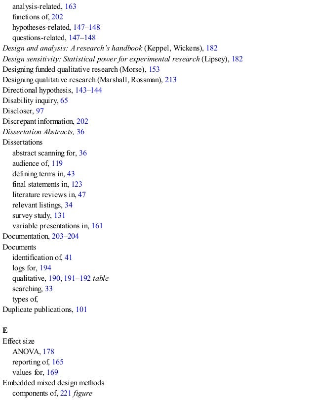 analysis-related, 163
functions of, 202
hypotheses-related, 147–148
questions-related, 147–148
Design and analysis: A research’s handbook (Keppel, Wickens), 182
Design sensitivity: Statistical power for experimental research (Lipsey), 182
Designing funded qualitative research (Morse), 153
Designing qualitative research (Marshall, Rossman), 213
Directional hypothesis, 143–144
Disability inquiry, 65
Discloser, 97
Discrepant information, 202
Dissertation Abstracts, 36
Dissertations
abstract scanning for, 36
audience of, 119
defining terms in, 43
final statements in, 123
literature reviews in, 47
relevant listings, 34
survey study, 131
variable presentations in, 161
Documentation, 203–204
Documents
identification of, 41
logs for, 194
qualitative, 190, 191–192 table
searching, 33
types of, 246
Duplicate publications, 101
E
Effect size
ANOVA, 178
reporting of, 165
values for, 169
Embedded mixed design methods
components of, 221 figure
 