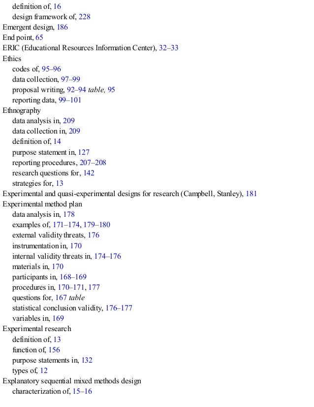 definition of, 16
design framework of, 228
Emergent design, 186
End point, 65
ERIC (Educational Resources Information Center), 32–33
Ethics
codes of, 95–96
data collection, 97–99
proposal writing, 92–94 table, 95
reporting data, 99–101
Ethnography
data analysis in, 209
data collection in, 209
definition of, 14
purpose statement in, 127
reporting procedures, 207–208
research questions for, 142
strategies for, 13
Experimental and quasi-experimental designs for research (Campbell, Stanley), 181
Experimental method plan
data analysis in, 178
examples of, 171–174, 179–180
external validity threats, 176
instrumentation in, 170
internal validity threats in, 174–176
materials in, 170
participants in, 168–169
procedures in, 170–171, 177
questions for, 167 table
statistical conclusion validity, 176–177
variables in, 169
Experimental research
definition of, 13
function of, 156
purpose statements in, 132
types of, 12
Explanatory sequential mixed methods design
characterization of, 15–16
 