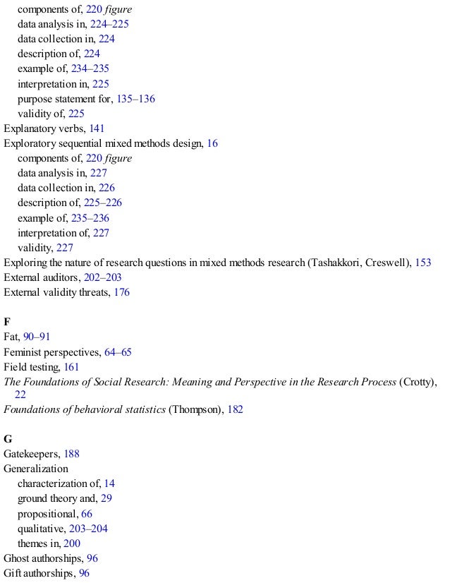 components of, 220 figure
data analysis in, 224–225
data collection in, 224
description of, 224
example of, 234–235
interpretation in, 225
purpose statement for, 135–136
validity of, 225
Explanatory verbs, 141
Exploratory sequential mixed methods design, 16
components of, 220 figure
data analysis in, 227
data collection in, 226
description of, 225–226
example of, 235–236
interpretation of, 227
validity, 227
Exploring the nature of research questions in mixed methods research (Tashakkori, Creswell), 153
External auditors, 202–203
External validity threats, 176
F
Fat, 90–91
Feminist perspectives, 64–65
Field testing, 161
The Foundations of Social Research: Meaning and Perspective in the Research Process (Crotty),
22
Foundations of behavioral statistics (Thompson), 182
G
Gatekeepers, 188
Generalization
characterization of, 14
ground theory and, 29
propositional, 66
qualitative, 203–204
themes in, 200
Ghost authorships, 96
Gift authorships, 96
 