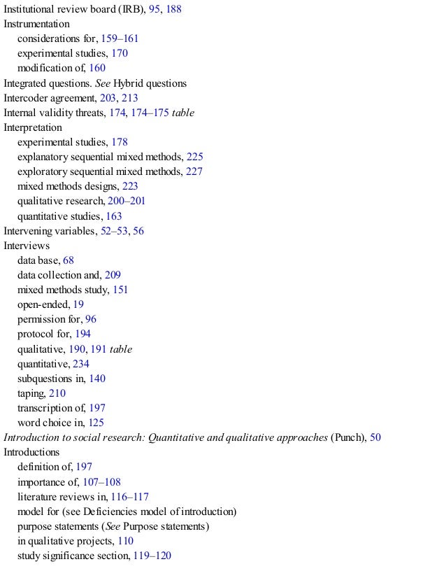 Institutional review board (IRB), 95, 188
Instrumentation
considerations for, 159–161
experimental studies, 170
modification of, 160
Integrated questions. See Hybrid questions
Intercoder agreement, 203, 213
Internal validity threats, 174, 174–175 table
Interpretation
experimental studies, 178
explanatory sequential mixed methods, 225
exploratory sequential mixed methods, 227
mixed methods designs, 223
qualitative research, 200–201
quantitative studies, 163
Intervening variables, 52–53, 56
Interviews
data base, 68
data collection and, 209
mixed methods study, 151
open-ended, 19
permission for, 96
protocol for, 194
qualitative, 190, 191 table
quantitative, 234
subquestions in, 140
taping, 210
transcription of, 197
word choice in, 125
Introduction to social research: Quantitative and qualitative approaches (Punch), 50
Introductions
definition of, 197
importance of, 107–108
literature reviews in, 116–117
model for (see Deficiencies model of introduction)
purpose statements (See Purpose statements)
in qualitative projects, 110
study significance section, 119–120
 