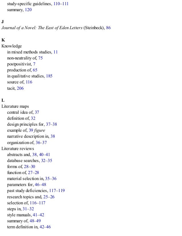 study-specific guidelines, 110–111
summary, 120
J
Journal of a Novel: The East of Eden Letters (Steinbeck), 86
K
Knowledge
in mixed methods studies, 11
non-neutrality of, 75
postpositivist, 7
production of, 65
in qualitative studies, 185
source of, 116
tacit, 206
L
Literature maps
central idea of, 37
definition of, 32
design principles for, 37–38
example of, 39 figure
narrative description in, 38
organization of, 36–37
Literature reviews
abstracts and, 38, 40–41
database searches, 32–35
forms of, 28–30
function of, 27–28
material selection in, 35–36
parameters for, 46–48
past study deficiencies, 117–119
research topics and, 25–26
selection of, 116–117
steps in, 31–32
style manuals, 41–42
summary of, 48–49
term definition in, 42–46
 