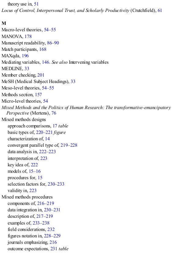 theory use in, 51
Locus of Control, Interpersonal Trust, and Scholarly Productivity (Crutchfield), 61
M
Macro-level theories, 54–55
MANOVA, 178
Manuscript readability, 86–90
Match participants, 168
MAXqda, 196
Mediating variables, 146. See also Intervening variables
MEDLINE, 33
Member checking, 201
MeSH (Medical Subject Headings), 33
Meso-level theories, 54–55
Methods section, 157
Micro-level theories, 54
Mixed Methods and the Politics of Human Research: The transformative-emancipatory
Perspective (Mertens), 76
Mixed methods designs
approach comparisons, 17 table
basic types of, 220–221 figure
characterization of, 14
convergent parallel type of, 219–228
data analysis in, 222–223
interpretation of, 223
key idea of, 222
models of, 15–16
procedures for, 15
selection factors for, 230–233
validity in, 223
Mixed methods procedures
components of, 216–219
data integration in, 230–231
description of, 217–219
examples of, 233–238
field considerations, 232
figures notation in, 228–229
journals emphasizing, 216
outcome expectations, 231 table
 