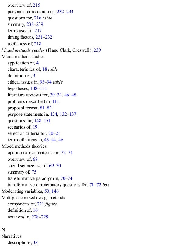 overview of, 215
personnel considerations, 232–233
questions for, 216 table
summary, 238–239
terms used in, 217
timing factors, 231–232
usefulness of, 218
Mixed methods reader (Plano Clark, Creswell), 239
Mixed methods studies
application of, 4
characteristics of, 18 table
definition of, 3
ethical issues in, 93–94 table
hypotheses, 148–151
literature reviews for, 30–31, 46–48
problems described in, 111
proposal format, 81–82
purpose statements in, 124, 132–137
questions for, 148–151
scenarios of, 19
selection criteria for, 20–21
term definitions in, 43–44, 46
Mixed methods theories
operationalized criteria for, 72–74
overview of, 68
social science use of, 69–70
summary of, 75
transformative paradigm in, 70–74
transformative-emancipatory questions for, 71–72 box
Moderating variables, 53, 146
Multiphase mixed design methods
components of, 221 figure
definition of, 16
notations in, 228–229
N
Narratives
descriptions, 38
 