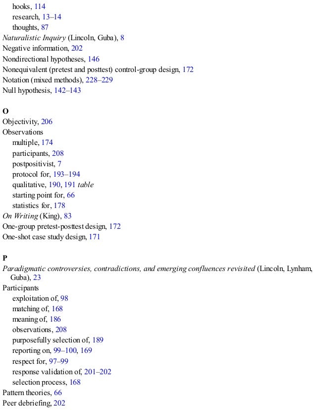 hooks, 114
research, 13–14
thoughts, 87
Naturalistic Inquiry (Lincoln, Guba), 8
Negative information, 202
Nondirectional hypotheses, 146
Nonequivalent (pretest and posttest) control-group design, 172
Notation (mixed methods), 228–229
Null hypothesis, 142–143
O
Objectivity, 206
Observations
multiple, 174
participants, 208
postpositivist, 7
protocol for, 193–194
qualitative, 190, 191 table
starting point for, 66
statistics for, 178
On Writing (King), 83
One-group pretest-posttest design, 172
One-shot case study design, 171
P
Paradigmatic controversies, contradictions, and emerging confluences revisited (Lincoln, Lynham,
Guba), 23
Participants
exploitation of, 98
matching of, 168
meaning of, 186
observations, 208
purposefully selection of, 189
reporting on, 99–100, 169
respect for, 97–99
response validation of, 201–202
selection process, 168
Pattern theories, 66
Peer debriefing, 202
 