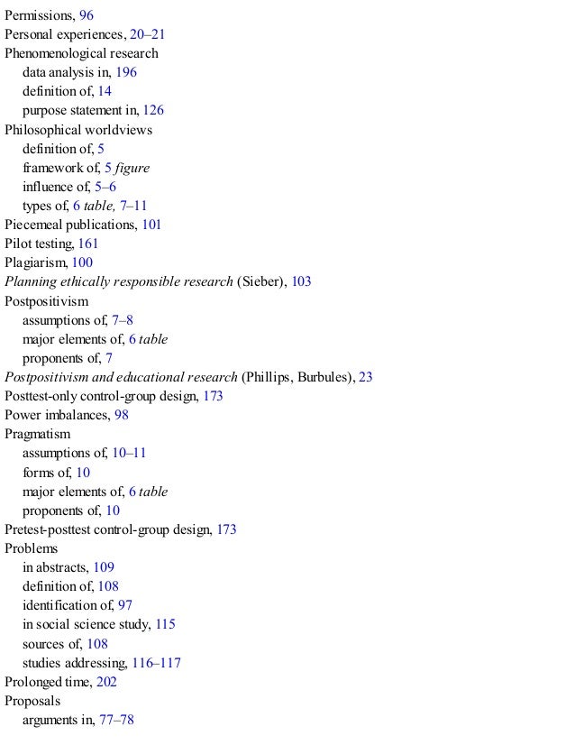 Permissions, 96
Personal experiences, 20–21
Phenomenological research
data analysis in, 196
definition of, 14
purpose statement in, 126
Philosophical worldviews
definition of, 5
framework of, 5 figure
influence of, 5–6
types of, 6 table, 7–11
Piecemeal publications, 101
Pilot testing, 161
Plagiarism, 100
Planning ethically responsible research (Sieber), 103
Postpositivism
assumptions of, 7–8
major elements of, 6 table
proponents of, 7
Postpositivism and educational research (Phillips, Burbules), 23
Posttest-only control-group design, 173
Power imbalances, 98
Pragmatism
assumptions of, 10–11
forms of, 10
major elements of, 6 table
proponents of, 10
Pretest-posttest control-group design, 173
Problems
in abstracts, 109
definition of, 108
identification of, 97
in social science study, 115
sources of, 108
studies addressing, 116–117
Prolonged time, 202
Proposals
arguments in, 77–78
 