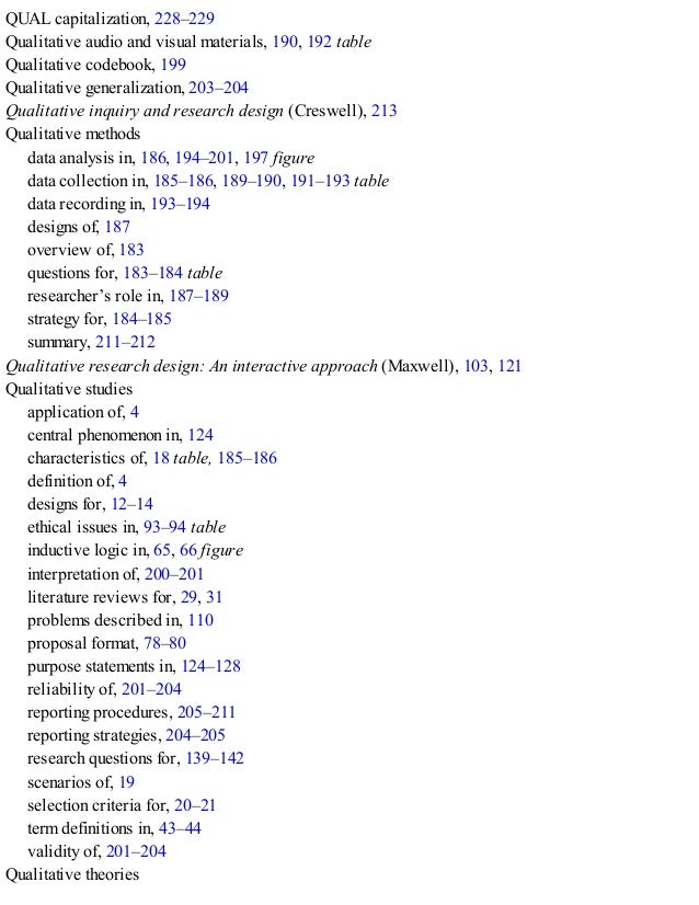 QUAL capitalization, 228–229
Qualitative audio and visual materials, 190, 192 table
Qualitative codebook, 199
Qualitative generalization, 203–204
Qualitative inquiry and research design (Creswell), 213
Qualitative methods
data analysis in, 186, 194–201, 197 figure
data collection in, 185–186, 189–190, 191–193 table
data recording in, 193–194
designs of, 187
overview of, 183
questions for, 183–184 table
researcher’s role in, 187–189
strategy for, 184–185
summary, 211–212
Qualitative research design: An interactive approach (Maxwell), 103, 121
Qualitative studies
application of, 4
central phenomenon in, 124
characteristics of, 18 table, 185–186
definition of, 4
designs for, 12–14
ethical issues in, 93–94 table
inductive logic in, 65, 66 figure
interpretation of, 200–201
literature reviews for, 29, 31
problems described in, 110
proposal format, 78–80
purpose statements in, 124–128
reliability of, 201–204
reporting procedures, 205–211
reporting strategies, 204–205
research questions for, 139–142
scenarios of, 19
selection criteria for, 20–21
term definitions in, 43–44
validity of, 201–204
Qualitative theories
 