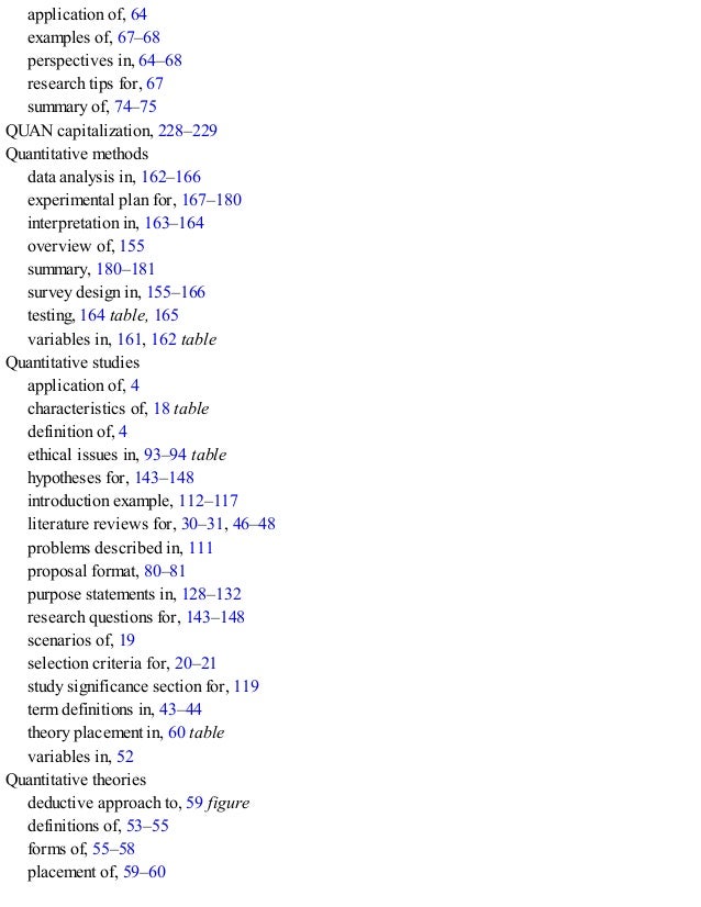 application of, 64
examples of, 67–68
perspectives in, 64–68
research tips for, 67
summary of, 74–75
QUAN capitalization, 228–229
Quantitative methods
data analysis in, 162–166
experimental plan for, 167–180
interpretation in, 163–164
overview of, 155
summary, 180–181
survey design in, 155–166
testing, 164 table, 165
variables in, 161, 162 table
Quantitative studies
application of, 4
characteristics of, 18 table
definition of, 4
ethical issues in, 93–94 table
hypotheses for, 143–148
introduction example, 112–117
literature reviews for, 30–31, 46–48
problems described in, 111
proposal format, 80–81
purpose statements in, 128–132
research questions for, 143–148
scenarios of, 19
selection criteria for, 20–21
study significance section for, 119
term definitions in, 43–44
theory placement in, 60 table
variables in, 52
Quantitative theories
deductive approach to, 59 figure
definitions of, 53–55
forms of, 55–58
placement of, 59–60
 