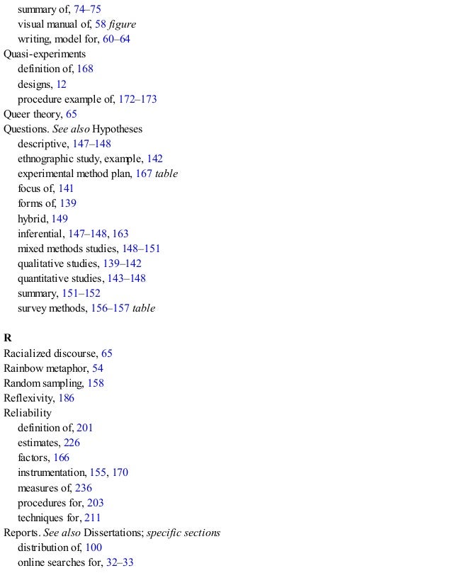 summary of, 74–75
visual manual of, 58 figure
writing, model for, 60–64
Quasi-experiments
definition of, 168
designs, 12
procedure example of, 172–173
Queer theory, 65
Questions. See also Hypotheses
descriptive, 147–148
ethnographic study, example, 142
experimental method plan, 167 table
focus of, 141
forms of, 139
hybrid, 149
inferential, 147–148, 163
mixed methods studies, 148–151
qualitative studies, 139–142
quantitative studies, 143–148
summary, 151–152
survey methods, 156–157 table
R
Racialized discourse, 65
Rainbow metaphor, 54
Random sampling, 158
Reflexivity, 186
Reliability
definition of, 201
estimates, 226
factors, 166
instrumentation, 155, 170
measures of, 236
procedures for, 203
techniques for, 211
Reports. See also Dissertations; specific sections
distribution of, 100
online searches for, 32–33
 