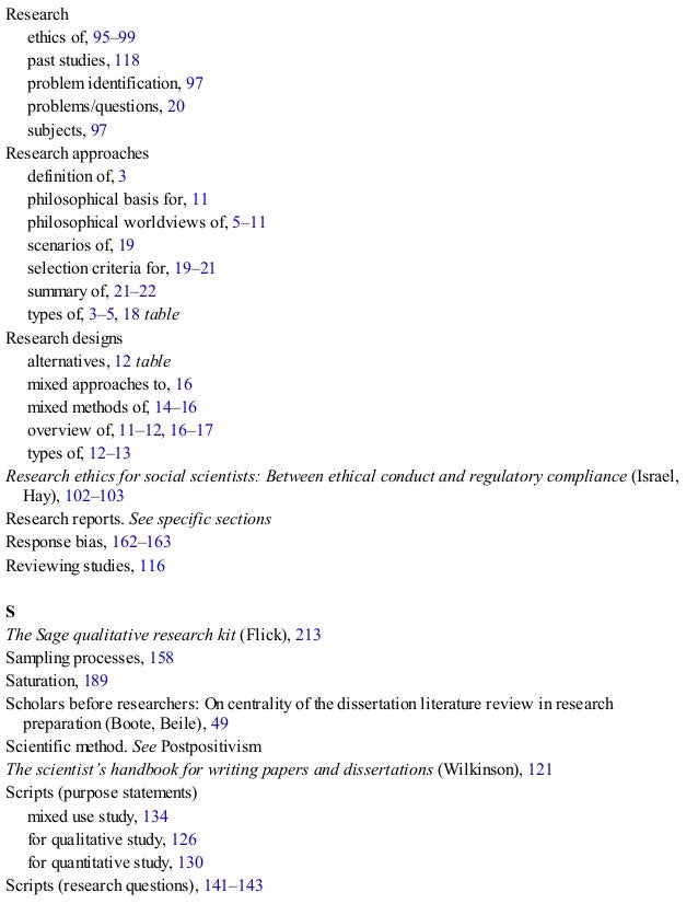 Research
ethics of, 95–99
past studies, 118
problem identification, 97
problems/questions, 20
subjects, 97
Research approaches
definition of, 3
philosophical basis for, 11
philosophical worldviews of, 5–11
scenarios of, 19
selection criteria for, 19–21
summary of, 21–22
types of, 3–5, 18 table
Research designs
alternatives, 12 table
mixed approaches to, 16
mixed methods of, 14–16
overview of, 11–12, 16–17
types of, 12–13
Research ethics for social scientists: Between ethical conduct and regulatory compliance (Israel,
Hay), 102–103
Research reports. See specific sections
Response bias, 162–163
Reviewing studies, 116
S
The Sage qualitative research kit (Flick), 213
Sampling processes, 158
Saturation, 189
Scholars before researchers: On centrality of the dissertation literature review in research
preparation (Boote, Beile), 49
Scientific method. See Postpositivism
The scientist’s handbook for writing papers and dissertations (Wilkinson), 121
Scripts (purpose statements)
mixed use study, 134
for qualitative study, 126
for quantitative study, 130
Scripts (research questions), 141–143
 