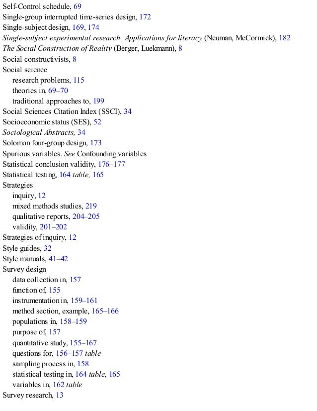Self-Control schedule, 69
Single-group interrupted time-series design, 172
Single-subject design, 169, 174
Single-subject experimental research: Applications for literacy (Neuman, McCormick), 182
The Social Construction of Reality (Berger, Luekmann), 8
Social constructivists, 8
Social science
research problems, 115
theories in, 69–70
traditional approaches to, 199
Social Sciences Citation Index (SSCI), 34
Socioeconomic status (SES), 52
Sociological Abstracts, 34
Solomon four-group design, 173
Spurious variables. See Confounding variables
Statistical conclusion validity, 176–177
Statistical testing, 164 table, 165
Strategies
inquiry, 12
mixed methods studies, 219
qualitative reports, 204–205
validity, 201–202
Strategies of inquiry, 12
Style guides, 32
Style manuals, 41–42
Survey design
data collection in, 157
function of, 155
instrumentation in, 159–161
method section, example, 165–166
populations in, 158–159
purpose of, 157
quantitative study, 155–167
questions for, 156–157 table
sampling process in, 158
statistical testing in, 164 table, 165
variables in, 162 table
Survey research, 13
 