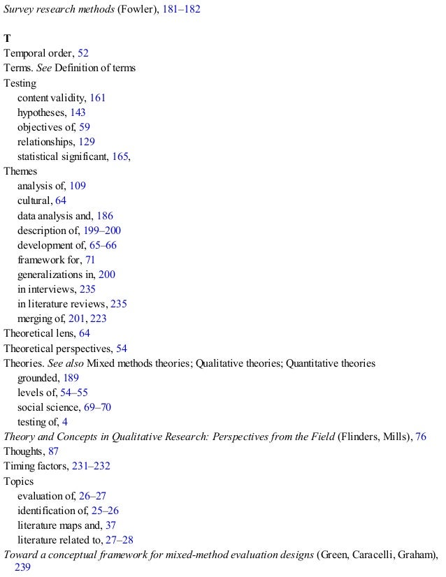 Survey research methods (Fowler), 181–182
T
Temporal order, 52
Terms. See Definition of terms
Testing
content validity, 161
hypotheses, 143
objectives of, 59
relationships, 129
statistical significant, 165, 248
Themes
analysis of, 109
cultural, 64
data analysis and, 186
description of, 199–200
development of, 65–66
framework for, 71
generalizations in, 200
in interviews, 235
in literature reviews, 235
merging of, 201, 223
Theoretical lens, 64
Theoretical perspectives, 54
Theories. See also Mixed methods theories; Qualitative theories; Quantitative theories
grounded, 189
levels of, 54–55
social science, 69–70
testing of, 4
Theory and Concepts in Qualitative Research: Perspectives from the Field (Flinders, Mills), 76
Thoughts, 87
Timing factors, 231–232
Topics
evaluation of, 26–27
identification of, 25–26
literature maps and, 37
literature related to, 27–28
Toward a conceptual framework for mixed-method evaluation designs (Green, Caracelli, Graham),
239
 