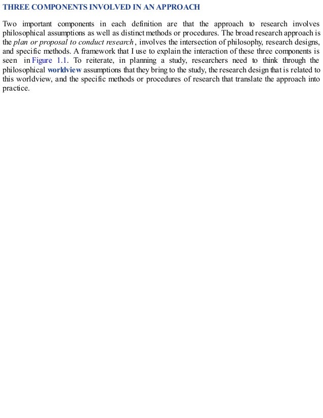 THREE COMPONENTS INVOLVED IN AN APPROACH
Two important components in each definition are that the approach to research involves
philosophical assumptions as well as distinct methods or procedures. The broad research approach is
the plan or proposal to conduct research, involves the intersection of philosophy, research designs,
and specific methods. A framework that I use to explain the interaction of these three components is
seen in Figure 1.1. To reiterate, in planning a study, researchers need to think through the
philosophical worldview assumptions that they bring to the study, the research design that is related to
this worldview, and the specific methods or procedures of research that translate the approach into
practice.
 