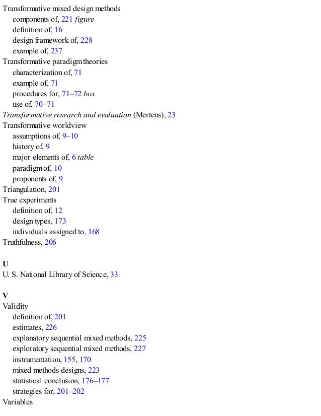 Transformative mixed design methods
components of, 221 figure
definition of, 16
design framework of, 228
example of, 237
Transformative paradigm theories
characterization of, 71
example of, 71
procedures for, 71–72 box
use of, 70–71
Transformative research and evaluation (Mertens), 23
Transformative worldview
assumptions of, 9–10
history of, 9
major elements of, 6 table
paradigm of, 10
proponents of, 9
Triangulation, 201
True experiments
definition of, 12
design types, 173
individuals assigned to, 168
Truthfulness, 206
U
U. S. National Library of Science, 33
V
Validity
definition of, 201
estimates, 226
explanatory sequential mixed methods, 225
exploratory sequential mixed methods, 227
instrumentation, 155, 170
mixed methods designs, 223
statistical conclusion, 176–177
strategies for, 201–202
Variables
 
