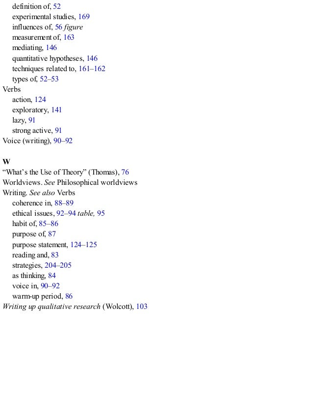 definition of, 52
experimental studies, 169
influences of, 56 figure
measurement of, 163
mediating, 146
quantitative hypotheses, 146
techniques related to, 161–162
types of, 52–53
Verbs
action, 124
exploratory, 141
lazy, 91
strong active, 91
Voice (writing), 90–92
W
“What’s the Use of Theory” (Thomas), 76
Worldviews. See Philosophical worldviews
Writing. See also Verbs
coherence in, 88–89
ethical issues, 92–94 table, 95
habit of, 85–86
purpose of, 87
purpose statement, 124–125
reading and, 83
strategies, 204–205
as thinking, 84
voice in, 90–92
warm-up period, 86
Writing up qualitative research (Wolcott), 103
 